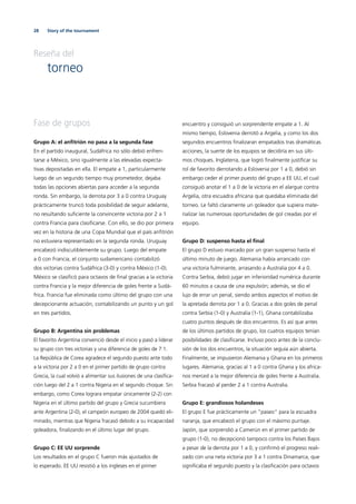 28 Story of the tournament
Reseña del
torneo
Fase de grupos
Grupo A: el anﬁtrión no pasa a la segunda fase
En el partido inaugural, Sudáfrica no sólo debió enfren-
tarse a México, sino igualmente a las elevadas expecta-
tivas depositadas en ella. El empate a 1, particularmente
luego de un segundo tiempo muy prometedor, dejaba
todas las opciones abiertas para acceder a la segunda
ronda. Sin embargo, la derrota por 3 a 0 contra Uruguay
prácticamente truncó toda posibilidad de seguir adelante,
no resultando suﬁciente la convincente victoria por 2 a 1
contra Francia para clasiﬁcarse. Con ello, se dio por primera
vez en la historia de una Copa Mundial que el país anﬁtrión
no estuviera representado en la segunda ronda. Uruguay
encabezó indiscutiblemente su grupo. Luego del empate
a 0 con Francia, el conjunto sudamericano contabilizó
dos victorias contra Sudáfrica (3-0) y contra México (1-0).
México se clasiﬁcó para octavos de ﬁnal gracias a la victoria
contra Francia y la mejor diferencia de goles frente a Sudá-
frica. Francia fue eliminada como último del grupo con una
decepcionante actuación, contabilizando un punto y un gol
en tres partidos.
Grupo B: Argentina sin problemas
El favorito Argentina convenció desde el inicio y pasó a liderar
su grupo con tres victorias y una diferencia de goles de 7:1.
La República de Corea agradece el segundo puesto ante todo
a la victoria por 2 a 0 en el primer partido de grupo contra
Grecia, la cual volvió a alimentar sus ilusiones de una clasiﬁca-
ción luego del 2 a 1 contra Nigeria en el segundo choque. Sin
embargo, como Corea lograra empatar únicamente (2-2) con
Nigeria en el último partido del grupo y Grecia sucumbiera
ante Argentina (2-0), el campeón europeo de 2004 quedó eli-
minado, mientras que Nigeria fracasó debido a su incapacidad
goleadora, ﬁnalizando en el último lugar del grupo.
Grupo C: EE UU sorprende
Los resultados en el grupo C fueron más ajustados de
lo esperado. EE UU resistió a los ingleses en el primer
encuentro y consiguió un sorprendente empate a 1. Al
mismo tiempo, Eslovenia derrotó a Argelia, y como los dos
segundos encuentros ﬁnalizaran empatados tras dramáticas
acciones, la suerte de los equipos se decidiría en sus últi-
mos choques. Inglaterra, que logró ﬁnalmente justiﬁcar su
rol de favorito derrotando a Eslovenia por 1 a 0, debió sin
embargo ceder el primer puesto del grupo a EE UU, el cual
consiguió anotar el 1 a 0 de la victoria en el alargue contra
Argelia, otra escuadra africana que quedaba eliminada del
torneo. Le faltó claramente un goleador que supiera mate-
rializar las numerosas oportunidades de gol creadas por el
equipo.
Grupo D: suspenso hasta el ﬁnal
El grupo D estuvo marcado por un gran suspenso hasta el
último minuto de juego. Alemania había arrancado con
una victoria fulminante, arrasando a Australia por 4 a 0.
Contra Serbia, debió jugar en inferioridad numérica durante
60 minutos a causa de una expulsión; además, se dio el
lujo de errar un penal, siendo ambos aspectos el motivo de
la apretada derrota por 1 a 0. Gracias a dos goles de penal
contra Serbia (1-0) y Australia (1-1), Ghana contabilizaba
cuatro puntos después de dos encuentros. Es así que antes
de los últimos partidos de grupo, los cuatros equipos tenían
posibilidades de clasiﬁcarse. Incluso poco antes de la conclu-
sión de los dos encuentros, la situación seguía aún abierta.
Finalmente, se impusieron Alemania y Ghana en los primeros
lugares. Alemania, gracias al 1 a 0 contra Ghana y los africa-
nos merced a la mejor diferencia de goles frente a Australia.
Serbia fracasó al perder 2 a 1 contra Australia.
Grupo E: grandiosos holandeses
El grupo E fue prácticamente un ”paseo“ para la escuadra
naranja, que encabezó el grupo con el máximo puntaje.
Japón, que sorprendió a Camerún en el primer partido de
grupo (1-0), no decepcionó tampoco contra los Países Bajos
a pesar de la derrota por 1 a 0, y conﬁrmó el progreso reali-
zado con una neta victoria por 3 a 1 contra Dinamarca, que
signiﬁcaba el segundo puesto y la clasiﬁcación para octavos
 