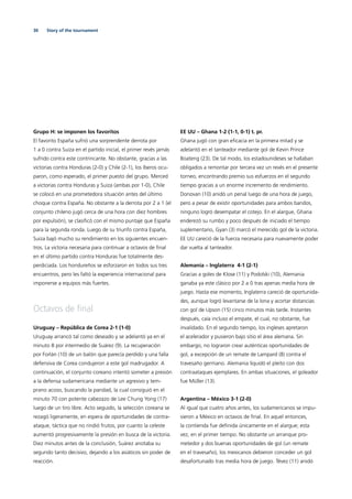 30 Story of the tournament
Grupo H: se imponen los favoritos
El favorito España sufrió una sorprendente derrota por
1 a 0 contra Suiza en el partido inicial, el primer revés jamás
sufrido contra este contrincante. No obstante, gracias a las
victorias contra Honduras (2-0) y Chile (2-1), los íberos ocu-
paron, como esperado, el primer puesto del grupo. Merced
a victorias contra Honduras y Suiza (ambas por 1-0), Chile
se colocó en una prometedora situación antes del último
choque contra España. No obstante a la derrota por 2 a 1 (el
conjunto chileno jugó cerca de una hora con diez hombres
por expulsión), se clasiﬁcó con el mismo puntaje que España
para la segunda ronda. Luego de su triunfo contra España,
Suiza bajó mucho su rendimiento en los siguientes encuen-
tros. La victoria necesaria para continuar a octavos de ﬁnal
en el último partido contra Honduras fue totalmente des-
perdiciada. Los hondureños se esforzaron en todos sus tres
encuentros, pero les faltó la experiencia internacional para
imponerse a equipos más fuertes.
Octavos de ﬁnal
Uruguay – República de Corea 2-1 (1-0)
Uruguay arrancó tal como deseado y se adelantó ya en el
minuto 8 por intermedio de Suárez (9). La recuperación
por Forlán (10) de un balón que parecía perdido y una falla
defensiva de Corea condujeron a este gol madrugador. A
continuación, el conjunto coreano intentó someter a presión
a la defensa sudamericana mediante un agresivo y tem-
prano acoso, buscando la paridad, la cual consiguió en el
minuto 70 con potente cabezazo de Lee Chung Yong (17)
luego de un tiro libre. Acto seguido, la selección coreana se
rezagó ligeramente, en espera de oportunidades de contra-
ataque, táctica que no rindió frutos, por cuanto la celeste
aumentó progresivamente la presión en busca de la victoria.
Diez minutos antes de la conclusión, Suárez anotaba su
segundo tanto decisivo, dejando a los asiáticos sin poder de
reacción.
EE UU – Ghana 1-2 (1-1, 0-1) t. pr.
Ghana jugó con gran eﬁcacia en la primera mitad y se
adelantó en el tanteador mediante gol de Kevin Prince
Boateng (23). De tal modo, los estadounideses se hallaban
obligados a remontar por tercera vez un revés en el presente
torneo, encontrando premio sus esfuerzos en el segundo
tiempo gracias a un enorme incremento de rendimiento.
Donovan (10) anidó un penal luego de una hora de juego,
pero a pesar de existir oportunidades para ambos bandos,
ninguno logró desempatar el cotejo. En el alargue, Ghana
enderezó su rumbo y poco después de iniciado el tiempo
suplementario, Gyan (3) marcó el merecido gol de la victoria.
EE UU careció de la fuerza necesaria para nuevamente poder
dar vuelta al tanteador.
Alemania – Inglaterra 4-1 (2-1)
Gracias a goles de Klose (11) y Podolski (10), Alemania
ganaba ya este clásico por 2 a 0 tras apenas media hora de
juego. Hasta ese momento, Inglaterra careció de oportunida-
des, aunque logró levantarse de la lona y acortar distancias
con gol de Upson (15) cinco minutos más tarde. Instantes
después, caía incluso el empate, el cual, no obstante, fue
invalidado. En el segundo tiempo, los ingleses apretaron
el acelerador y pusieron bajo sitio el área alemana. Sin
embargo, no lograron crear auténticas oportunidades de
gol, a excepción de un remate de Lampard (8) contra el
travesaño germano. Alemania liquidó el pleito con dos
contraataques ejemplares. En ambas situaciones, el goleador
fue Müller (13).
Argentina – México 3-1 (2-0)
Al igual que cuatro años antes, los sudamericanos se impu-
sieron a México en octavos de ﬁnal. En aquel entonces,
la contienda fue deﬁnida únicamente en el alargue; esta
vez, en el primer tiempo. No obstante un arranque pro-
metedor y dos buenas oportunidades de gol (un remate
en el travesaño), los mexicanos debieron conceder un gol
desafortunado tras media hora de juego. Tévez (11) anidó
 