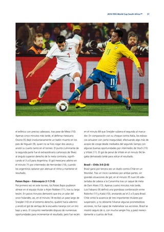 312010 FIFA World Cup South Africa™
el esférico con preciso cabezazo, tras pase de Messi (10).
Apenas cinco minutos más tarde, el defensa mexicano
Osorio (5) dejó involuntariamente un balón muerto en los
pies de Higuaín (9), quien no se hizo rogar dos veces y
anotó su cuarto tanto en el torneo. El punto culminante de
la segunda parte fue el extraordinario cañonazo de Tévez
al ángulo superior derecho de la meta contraria, signiﬁ-
cando el 3 a 0 para Argentina. El gol mexicano advino en
el minuto 71 por intermedio de Hernández (14), cuando
los argentinos optaron por atenuar el ritmo y mantener el
resultado.
Países Bajos – Eslovaquia 2-1 (1-0)
Por primera vez en este torneo, los Países Bajos pudieron
alinear en el equipo titular a Arjen Robben (11), tras su larga
lesión. En pocos minutos demostró que era un pilar del
once holandés; así, en el minuto 18 recibió un pase largo de
Sneijder (10) en el extremo derecho, quebró hacia adentro
y anotó el gol de ventaja de la escuadra naranja con un tiro
bajo y seco. El conjunto neerlandés dispuso de numerosas
oportunidades para incrementar el resultado, pero fue recién
en el minuto 84 que Sneijder subiera el segundo al marca-
dor. En comparación con su choque contra Italia, los eslova-
cos actuaron con cierta inseguridad, efectuando algo más de
acopio de coraje desde mediados del segundo tiempo con
algunas buenas oportunidades por intermedio de Stoch (15)
y Vittek (11). El gol de penal de Vittek en el minuto 94 lle-
gaba demasiado tarde para volcar el resultado.
Brasil – Chile 3-0 (2-0)
Brasil ganó por tercera vez un duelo contra Chile en un
Mundial. Tras un inicio cauteloso por ambas partes, sin
grandes situaciones de gol, en el minuto 35 Juan (4) ade-
lantaba de cabeza a la Canarinha tras un saque de meta
de Dani Alves (13). Apenas cuatro minutos más tarde,
Luis Fabiano (9) deﬁnió una grandiosa combinación entre
Robinho (11) y Kaká (10), anotando así el 2 a 0 para Brasil.
Chile sintió la ausencia de tres importantes titulares por
suspensión, y no obstante hilvanar algunas prometedoras
acciones, no fue capaz de materializar sus acciones. Brasil se
mostró seguro de sí, con mucha sangre fría, y pasó mereci-
damente a cuartos de ﬁnal.
 