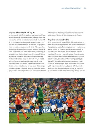 332010 FIFA World Cup South Africa™
Uruguay – Ghana 1-1 (1-1, 0-1) tr. p. 4-2
La esperanza de toda África residía en la actuación de Ghana,
el único equipo del continente africano que logró clasiﬁcarse
para cuartos de ﬁnal. Un potentísimo remate de Muntari (11)
de 35 metros a pocos minutos de la pausa encaminó a los
africanos en el sendero deseado. No obstante, Uruguay reac-
cionó inmediatamente, convirtiendo Forlán (10) un penal en
el minuto 55. En los siguientes minutos, la celeste dispuso de
varias posibilidades para deﬁnir el encuentro; sin embargo, el
tanteador no se alteró en los primeros 90 minutos. El último
segundo del alargue fue el momento más emocionante y
electrizante de todo el cotejo: en el minuto 121, Suárez (9)
sacó con las manos la pelota de la propia línea de meta,
siendo expulsado acto seguido. El experto en penales Gyan
(3) (dos penales anotados en el torneo) desvió el tiro de rigor
contra el travesaño y el partido se dio por ﬁnalizado. Se tuvo
que pasar a la tanda de penales, la cual concluyó con dos tiros
fallados por los africanos y uno por los uruguayos, sellando
así Uruguay el destino del último representante africano.
Argentina – Alemania 0-4 (0-1)
A los tres minutos de juego, Müller (13) adelantaba ya a
Alemania tras un un preciso tiro libre. La escuadra europea
hizo gala de un apabullante juego ofensivo y mucha garra,
y en el minuto 24 Klose (11) estuvo a punto de subir el
segundo tanto al marcador. Recién entonces comenzó a
reaccionar Argentina y asumir la batuta. A comienzos del
segundo tiempo, los sudamericanos fallaron dos grandes
oportunidades, desviadas por Maxi Rodríguez (20) y Di
María (7). Alemania halló pronto su compostura y reac-
cionó con el segundo y el tercer tanto en los minutos 68
y 74. Argentina se derrumbó, bajando deﬁnitivamente
los brazos. Los alemanes subieron incluso un cuarto gol
prácticamente sobre la hora. Messi (10) y Tévez (11) nunca
 