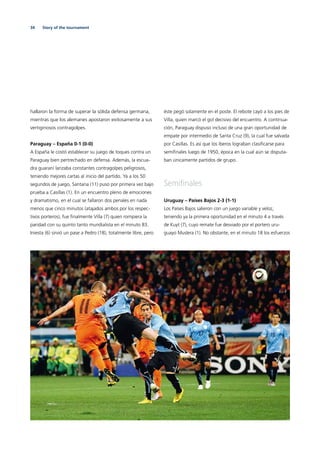 34 Story of the tournament
hallaron la forma de superar la sólida defensa germana,
mientras que los alemanes apostaron exitosamente a sus
vertiginosos contragolpes.
Paraguay – España 0-1 (0-0)
A España le costó establecer su juego de toques contra un
Paraguay bien pertrechado en defensa. Además, la escua-
dra guaraní lanzaba constantes contragolpes peligrosos,
teniendo mejores cartas al inicio del partido. Ya a los 50
segundos de juego, Santana (11) puso por primera vez bajo
prueba a Casillas (1). En un encuentro pleno de emociones
y dramatismo, en el cual se fallaron dos penales en nada
menos que cinco minutos (atajados ambos por los respec-
tivos porteros), fue ﬁnalmente Villa (7) quien rompiera la
paridad con su quinto tanto mundialista en el minuto 83.
Iniesta (6) sirvió un pase a Pedro (18), totalmente libre, pero
éste pegó solamente en el poste. El rebote cayó a los pies de
Villa, quien marcó el gol decisivo del encuentro. A continua-
ción, Paraguay dispuso incluso de una gran oportunidad de
empate por intermedio de Santa Cruz (9), la cual fue salvada
por Casillas. Es así que los íberos lograban clasiﬁcarse para
semiﬁnales luego de 1950, época en la cual aún se disputa-
ban únicamente partidos de grupo.
Semiﬁnales
Uruguay – Países Bajos 2-3 (1-1)
Los Países Bajos salieron con un juego variable y veloz,
teniendo ya la primera oportunidad en el minuto 4 a través
de Kuyt (7), cuyo remate fue desviado por el portero uru-
guayo Muslera (1). No obstante, en el minuto 18 los esfuerzos
 