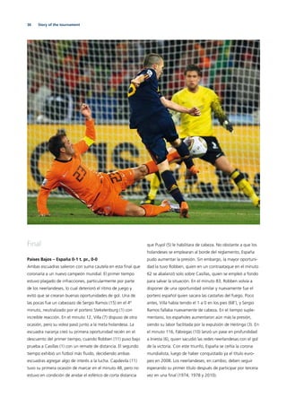 36 Story of the tournament
Final
Países Bajos – España 0-1 t. pr., 0-0
Ambas escuadras salieron con suma cautela en esta ﬁnal que
coronaría a un nuevo campeón mundial. El primer tiempo
estuvo plagado de infracciones, particularmente por parte
de los neerlandeses, lo cual deterioró el ritmo de juego y
evitó que se crearan buenas oportunidades de gol. Una de
las pocas fue un cabezazo de Sergio Ramos (15) en el 4º
minuto, neutralizado por el portero Stekelenburg (1) con
increíble reacción. En el minuto 12, Villa (7) dispuso de otra
ocasión, pero su volea pasó junto a la meta holandesa. La
escuadra naranja creó su primera oportunidad recién en el
descuento del primer tiempo, cuando Robben (11) puso bajo
prueba a Casillas (1) con un remate de distancia. El segundo
tiempo exhibió un fútbol más ﬂuido, decidiendo ambas
escuadras agregar algo de interés a la lucha. Capdevila (11)
tuvo su primera ocasión de marcar en el minuto 48, pero no
estuvo en condición de anidar el esférico de corta distancia
que Puyol (5) le habilitara de cabeza. No obstante a que los
holandeses se emplearan al borde del reglamento, España
pudo aumentar la presión. Sin embargo, la mayor oportuni-
dad la tuvo Robben, quien en un contraataque en el minuto
62 se abalanzó solo sobre Casillas, quien se empleó a fondo
para salvar la situación. En el minuto 83, Robben volvía a
disponer de una oportunidad similar y nuevamente fue el
portero español quien sacara las castañas del fuego. Poco
antes, Villa había tenido el 1 a 0 en los pies (68’), y Sergio
Ramos fallaba nuevamente de cabeza. En el tiempo suple-
mentario, los españoles aumentaron aún más la presión,
siendo su labor facilitada por la expulsión de Heitinga (3). En
el minuto 116, Fàbregas (10) lanzó un pase en profundidad
a Iniesta (6), quien sacudió las redes neerlandesas con el gol
de la victoria. Con este triunfo, España se ceñía la corona
mundialista, luego de haber conquistado ya el título euro-
peo en 2008. Los neerlandeses, en cambio, deben seguir
esperando su primer título después de participar por tercera
vez en una ﬁnal (1974, 1978 y 2010).
 