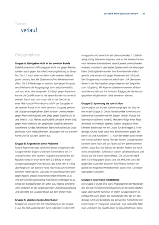 372010 FIFA World Cup South Africa™
Turnier-
verlauf
Gruppenphase
Gruppe A: Gastgeber nicht in der zweiten Runde
Südafrika hatte im Eröffnungsspiel nicht nur gegen Mexiko,
sondern auch gegen die hohe Erwartungshaltung zu kämp-
fen. Das 1:1 nach einer vor allem in der zweiten Halbzeit
guten Leistung liess alle Optionen auf ein Weiterkommen
offen. Die 0:3-Niederlage im zweiten Spiel gegen Uruguay
verschlechterte die Ausgangslage dann jedoch erheblich,
und trotz eines überzeugenden 2:1-Siegs gegen Frankreich
konnte die Qualiﬁkation für die zweite Runde nicht erreicht
werden. Damit war zum ersten Mal in der Geschichte
einer FIFA Fussball-Weltmeisterschaft™ der Gastgeber in
der zweiten Runde nicht mehr vertreten. Uruguay gewann
die Gruppe unangefochten. Dem torlosen Unentschieden
gegen Frankreich folgten zwei Siege gegen Südafrika (3:0)
und Mexiko (1:0). Mexiko qualiﬁzierte sich dank einem Sieg
gegen Frankreich und der gegenüber Südafrika besseren
Tordifferenz für das Achtelﬁnale. Frankreich schied als Grup-
penletzter nach enttäuschenden Leistungen mit nur je einem
Punkt und Tor aus drei Spielen aus.
Gruppe B: Argentinien ohne Probleme
Favorit Argentinien gab sich keine Blösse und gewann die
Gruppe mit drei Siegen und einem Torverhältnis von 7:1
unangefochten. Den zweiten Gruppenrang verdankte die
Republik Korea in erster Linie dem 2:0-Erfolg im ersten
Gruppenspiel gegen Griechenland, das durch den 2:1-Sieg
über Nigeria in der zweiten Partie nochmals auf ein Weiter-
kommen hoffen durfte. Da Korea im abschliessenden Spiel
gegen Nigeria jedoch ein Unentschieden erreichte (2:2)
und die Griechen gleichzeitig Argentinien unterlagen (0:2),
schied der Europameister von 2004 aus. Nigeria scheiterte
unter anderem an der ungenügenden Chancenauswertung
und beendete die Gruppenphase auf dem letzten Platz.
Gruppe C: überraschende Amerikaner
Knapper als erwartet ﬁel die Entscheidung in der Gruppe
C aus. Die USA widerstanden den Engländern in der Eröff-
nungspartie und erreichten ein überraschendes 1:1. Gleich-
zeitig schlug Slowenien Algerien, und da die zweiten Partien
nach teilweise dramatischem Verlauf jeweils unentschieden
endeten, mussten in den letzten Spielen alle Entscheidungen
fallen. Die Engländer wurden ihrer Favoritenrolle endlich
gerecht und setzten sich gegen Slowenien mit 1:0 durch.
Den Gruppensieg mussten sie jedoch den USA überlassen,
denen in der Nachspielzeit gegen Algerien der Siegtreffer
zum 1:0 gelang. Mit Algerien schied eine weitere afrikani-
sche Mannschaft aus. Ihr fehlte ein Torjäger, der die heraus-
gespielten Möglichkeiten hätte verwerten können.
Gruppe D: Spannung bis zum Schluss
Spannung bis zur letzten Spielminute prägte das Gesche-
hen in der Gruppe D. Deutschland startete fulminant und
überrannte Australien mit 4:0. Gegen Serbien musste die
Mannschaft während rund 60 Minuten infolge eines Platz-
verweises in Unterzahl agieren. Zudem vergab sie einen
Elfmeter. Beides war mit ein Grund für die knappe 0:1-Nie-
derlage. Ghana hatte dank zwei Elfmetertoren gegen Ser-
bien (1:0) und Australien (1:1) nach den ersten zwei Partien
vier Punkte auf dem Konto. Vor den letzten Gruppenspielen
konnten somit noch alle vier Teams auf ein Weiterkommen
hoffen. Sogar kurz vor Schluss der beiden Partien war noch
nichts entschieden. Schliesslich setzten sich Deutschland und
Ghana auf die ersten beiden Plätze. Die Deutschen dank
dem 1:0-Erfolg gegen Ghana und die Afrikaner dank der
gegenüber Australien besseren Tordifferenz. Serbien ver-
spielte ein mögliches Weiterkommen durch eine 1:2-Nieder-
lage gegen Australien.
Gruppe E: souveräne Niederlande
Die Gruppe E wurde eine klare Angelegenheit der Niederlän-
der, die sich mit dem Punktemaximum an die Spitze setzten.
Japan überraschte Kamerun im ersten Gruppenspiel (1:0),
enttäuschte auch gegen die Niederlande trotz der 0:1-Nie-
derlage nicht und bestätigte die gemachten Fortschritte mit
einem klaren 3:1-Sieg über Dänemark. Dies bedeutete Platz
zwei und damit die Qualiﬁkation für das Achtelﬁnale. Däne-
 