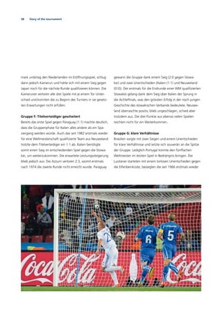 38 Story of the tournament
mark unterlag den Niederlanden im Eröffnungsspiel, schlug
dann jedoch Kamerun und hätte sich mit einem Sieg gegen
Japan noch für die nächste Runde qualiﬁzieren können. Die
Kameruner verloren alle drei Spiele mit je einem Tor Unter-
schied und konnten die zu Beginn des Turniers in sie gesetz-
ten Erwartungen nicht erfüllen.
Gruppe F: Titelverteidiger gescheitert
Bereits das erste Spiel gegen Paraguay (1:1) machte deutlich,
dass die Gruppenphase für Italien alles andere als ein Spa-
ziergang werden würde. Auch das seit 1982 erstmals wieder
für eine Weltmeisterschaft qualiﬁzierte Team aus Neuseeland
trotzte dem Titelverteidiger ein 1:1 ab. Italien benötigte
somit einen Sieg im entscheidenden Spiel gegen die Slowa-
kei, um weiterzukommen. Die erwartete Leistungssteigerung
blieb jedoch aus: Die Azzurri verloren 2:3, womit erstmals
nach 1974 die zweite Runde nicht erreicht wurde. Paraguay
gewann die Gruppe dank einem Sieg (2:0 gegen Slowa-
kei) und zwei Unentschieden (Italien (1:1) und Neuseeland
(0:0)). Der erstmals für die Endrunde einer WM qualiﬁzierten
Slowakei gelang dank dem Sieg über Italien der Sprung in
die Achtelﬁnals, was den grössten Erfolg in der noch jungen
Geschichte des slowakischen Verbands bedeutete. Neusee-
land überraschte positiv, blieb ungeschlagen, schied aber
trotzdem aus. Die drei Punkte aus ebenso vielen Spielen
reichten nicht für ein Weiterkommen.
Gruppe G: klare Verhältnisse
Brasilien sorgte mit zwei Siegen und einem Unentschieden
für klare Verhältnisse und setzte sich souverän an die Spitze
der Gruppe. Lediglich Portugal konnte den fünffachen
Weltmeister im letzten Spiel in Bedrängnis bringen. Die
Lusitaner starteten mit einem torlosen Unentschieden gegen
die Elfenbeinküste, besiegten die seit 1966 erstmals wieder
 