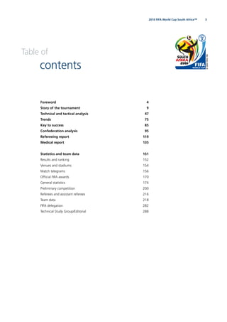 32010 FIFA World Cup South Africa™
Table of
contents
Foreword 4
Story of the tournament 9
Technical and tactical analysis 47
Trends 75
Key to success 85
Confederation analysis 95
Refereeing report 119
Medical report 135
Statistics and team data 151
Results and ranking 152
Venues and stadiums 154
Match telegrams 156
Ofﬁcial FIFA awards 170
General statistics 174
Preliminary competition 200
Referees and assistant referees 216
Team data 218
FIFA delegation 282
Technical Study Group/Editorial 288
 