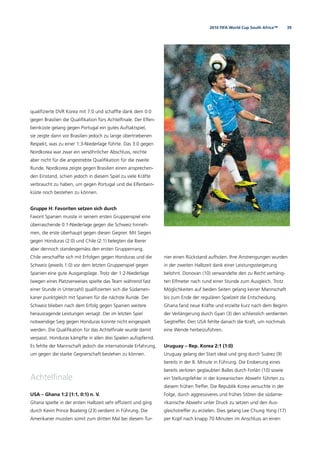 392010 FIFA World Cup South Africa™
qualiﬁzierte DVR Korea mit 7:0 und schaffte dank dem 0:0
gegen Brasilien die Qualiﬁkation fürs Achtelﬁnale. Der Elfen-
beinküste gelang gegen Portugal ein gutes Auftaktspiel,
sie zeigte dann vor Brasilien jedoch zu lange übertriebenen
Respekt, was zu einer 1:3-Niederlage führte. Das 3:0 gegen
Nordkorea war zwar ein versöhnlicher Abschluss, reichte
aber nicht für die angestrebte Qualiﬁkation für die zweite
Runde. Nordkorea zeigte gegen Brasilien einen ansprechen-
den Einstand, schien jedoch in diesem Spiel zu viele Kräfte
verbraucht zu haben, um gegen Portugal und die Elfenbein-
küste noch bestehen zu können.
Gruppe H: Favoriten setzen sich durch
Favorit Spanien musste in seinem ersten Gruppenspiel eine
überraschende 0:1-Niederlage gegen die Schweiz hinneh-
men, die erste überhaupt gegen diesen Gegner. Mit Siegen
gegen Honduras (2:0) und Chile (2:1) belegten die Iberer
aber dennoch standesgemäss den ersten Gruppenrang.
Chile verschaffte sich mit Erfolgen gegen Honduras und die
Schweiz (jeweils 1:0) vor dem letzten Gruppenspiel gegen
Spanien eine gute Ausgangslage. Trotz der 1:2-Niederlage
(wegen eines Platzverweises spielte das Team während fast
einer Stunde in Unterzahl) qualiﬁzierten sich die Südameri-
kaner punktgleich mit Spanien für die nächste Runde. Der
Schweiz blieben nach dem Erfolg gegen Spanien weitere
herausragende Leistungen versagt. Der im letzten Spiel
notwendige Sieg gegen Honduras konnte nicht eingespielt
werden. Die Qualiﬁkation für das Achtelﬁnale wurde damit
verpasst. Honduras kämpfte in allen drei Spielen aufopfernd.
Es fehlte der Mannschaft jedoch die internationale Erfahrung,
um gegen die starke Gegnerschaft bestehen zu können.
Achtelﬁnale
USA – Ghana 1:2 (1:1, 0:1) n. V.
Ghana spielte in der ersten Halbzeit sehr efﬁzient und ging
durch Kevin Prince Boateng (23) verdient in Führung. Die
Amerikaner mussten somit zum dritten Mal bei diesem Tur-
nier einen Rückstand aufholen. Ihre Anstrengungen wurden
in der zweiten Halbzeit dank einer Leistungssteigerung
belohnt. Donovan (10) verwandelte den zu Recht verhäng-
ten Elfmeter nach rund einer Stunde zum Ausgleich. Trotz
Möglichkeiten auf beiden Seiten gelang keiner Mannschaft
bis zum Ende der regulären Spielzeit die Entscheidung.
Ghana fand neue Kräfte und erzielte kurz nach dem Beginn
der Verlängerung durch Gyan (3) den schliesslich verdienten
Siegtreffer. Den USA fehlte danach die Kraft, um nochmals
eine Wende herbeizuführen.
Uruguay – Rep. Korea 2:1 (1:0)
Uruguay gelang der Start ideal und ging durch Suárez (9)
bereits in der 8. Minute in Führung. Die Eroberung eines
bereits verloren geglaubten Balles durch Forlán (10) sowie
ein Stellungsfehler in der koreanischen Abwehr führten zu
diesem frühen Treffer. Die Republik Korea versuchte in der
Folge, durch aggressiveres und frühes Stören die südame-
rikanische Abwehr unter Druck zu setzen und den Aus-
gleichstreffer zu erzielen. Dies gelang Lee Chung Yong (17)
per Kopf nach knapp 70 Minuten im Anschluss an einen
 