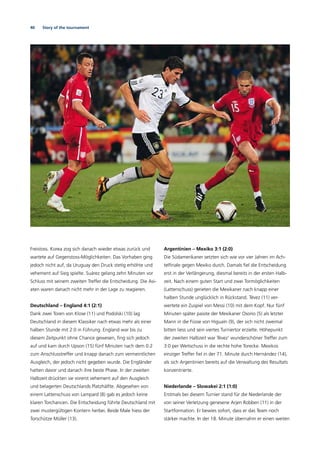 40 Story of the tournament
Freistoss. Korea zog sich danach wieder etwas zurück und
wartete auf Gegenstoss-Möglichkeiten. Das Vorhaben ging
jedoch nicht auf, da Uruguay den Druck stetig erhöhte und
vehement auf Sieg spielte. Suárez gelang zehn Minuten vor
Schluss mit seinem zweiten Treffer die Entscheidung. Die Asi-
aten waren danach nicht mehr in der Lage zu reagieren.
Deutschland – England 4:1 (2:1)
Dank zwei Toren von Klose (11) und Podolski (10) lag
Deutschland in diesem Klassiker nach etwas mehr als einer
halben Stunde mit 2:0 in Führung. England war bis zu
diesem Zeitpunkt ohne Chance gewesen, ﬁng sich jedoch
auf und kam durch Upson (15) fünf Minuten nach dem 0:2
zum Anschlusstreffer und knapp danach zum vermeintlichen
Ausgleich, der jedoch nicht gegeben wurde. Die Engländer
hatten davor und danach ihre beste Phase. In der zweiten
Halbzeit drückten sie vorerst vehement auf den Ausgleich
und belagerten Deutschlands Platzhälfte. Abgesehen von
einem Lattenschuss von Lampard (8) gab es jedoch keine
klaren Torchancen. Die Entscheidung führte Deutschland mit
zwei mustergültigen Kontern herbei. Beide Male hiess der
Torschütze Müller (13).
Argentinien – Mexiko 3:1 (2:0)
Die Südamerikaner setzten sich wie vor vier Jahren im Ach-
telﬁnale gegen Mexiko durch. Damals ﬁel die Entscheidung
erst in der Verlängerung, diesmal bereits in der ersten Halb-
zeit. Nach einem guten Start und zwei Tormöglichkeiten
(Lattenschuss) gerieten die Mexikaner nach knapp einer
halben Stunde unglücklich in Rückstand. Tévez (11) ver-
wertete ein Zuspiel von Messi (10) mit dem Kopf. Nur fünf
Minuten später passte der Mexikaner Osorio (5) als letzter
Mann in die Füsse von Higuaín (9), der sich nicht zweimal
bitten liess und sein viertes Turniertor erzielte. Höhepunkt
der zweiten Halbzeit war Tévez’ wunderschöner Treffer zum
3:0 per Weitschuss in die rechte hohe Torecke. Mexikos
einziger Treffer ﬁel in der 71. Minute durch Hernández (14),
als sich Argentinien bereits auf die Verwaltung des Resultats
konzentrierte.
Niederlande – Slowakei 2:1 (1:0)
Erstmals bei diesem Turnier stand für die Niederlande der
von seiner Verletzung genesene Arjen Robben (11) in der
Startformation. Er bewies sofort, dass er das Team noch
stärker machte. In der 18. Minute übernahm er einen weiten
 