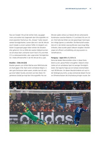 412010 FIFA World Cup South Africa™
Pass von Sneijder (10) auf der rechten Seite, zog gegen
innen und erzielte trotz Gegenwehr den Führungstreffer mit
einem placierten Flachschuss. Die „Oranjes“ hatten danach
weitere Tormöglichkeiten, kamen aber erst in der 84. Minute
durch Sneijder zu einem weiteren Treffer. Im Vergleich zum
letzten Gruppenspiel gegen Italien wirkten die Slowaken
eher gehemmt. Erst zur Mitte der zweiten Halbzeit konnten
sie sich etwas lösen und kamen durch Stoch (15) und Vittek
(11) zu vielversprechenden, aber ungenutzten Tormöglichkei-
ten. Vitteks Elfmetertreffer in der 94. Minute ﬁel zu spät.
Brasilien – Chile 3:0 (2:0)
Brasilien gewann zum dritten Mal bei einer WM-Endrunde
ein Duell gegen Chile. Nach einem verhaltenen Beginn, in
dem gute Torchancen selten waren, erzielte Juan (4) nach
gut einer halben Stunde und einem von Dani Alves (13)
getretenen Eckball per Kopf den Führungstreffer. Nur vier
Minuten später schloss Luis Fabiano (9) eine sehenswerte
Kombination zwischen Robinho (11) und Kaká (10) zum 2:0
ab. Chile hatte das Fehlen von drei gewichtigen Stammspie-
lern infolge Sperren zu verkraften. Die Mannschaft erarbei-
tete sich in den letzten zwanzig Minuten zwar einige Mög-
lichkeiten, diese wurden jedoch allesamt vergeben. Brasilien
zeigte sich efﬁzient und kaltblütig und zog souverän ins
Viertelﬁnale ein.
Paraguay – Japan 0:0 n. V., 5:3 n. E.
Keine der beiden Mannschaften schien in dieser Partie
bereit zu sein, grosse Risiken einzugehen. Dadurch entwi-
ckelte sich ein verhaltenes Spiel mit wenigen Tormöglich-
keiten. Die logische Folge war ein torloses Unentschieden
nach 90 Minuten. An diesem Resultat änderte sich auch in
der Verlängerung nichts, so dass erstmals bei diesem Turnier
ein Elfmeterschiessen die Entscheidung bringen musste. Der
 