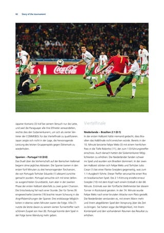 42 Story of the tournament
Japaner Komano (3) traf bei seinem Versuch nur die Latte,
und weil die Paraguayer alle ihre Elfmeter verwandelten,
reichte dies den Südamerikanern, um sich als vierter Ver-
treter der CONMEBOL für das Viertelﬁnale zu qualiﬁzieren.
Japan zeigte sich nicht in der Lage, die hervorragende
Leistung des letzten Gruppenspiels gegen Dänemark zu
wiederholen.
Spanien – Portugal 1:0 (0:0)
Das Duell über die Vorherrschaft auf der Iberischen Halbinsel
begann ohne jegliches Abtasten. Die Spanier kamen in den
ersten fünf Minuten zu drei hervorragenden Torchancen,
die von Portugals Torhüter Eduardo (1) allesamt zunichte
gemacht wurden. Portugal versuchte sich mit einer defen-
siv ausgerichteten Grundtaktik, kam aber in der zweiten
Phase der ersten Halbzeit ebenfalls zu zwei guten Chancen.
Die Entscheidung ﬁel nach einer Stunde. Der für Torres (9)
eingewechselte Llorente (19) brachte neuen Schwung in die
Angriffsbemühungen der Spanier. Drei erstklassige Möglich-
keiten in ebenso vielen Minuten waren die Folge. Villa (7)
nutzte die letzte davon zu seinem vierten Turniertreffer nach
schönem Zuspiel von Xavi (8). Portugal konnte dem Spiel in
der Folge keine Wendung mehr geben.
Viertelﬁnale
Niederlande – Brasilien 2:1 (0:1)
In der ersten Halbzeit hätte niemand gedacht, dass Bra-
silien das Halbﬁnale nicht erreichen würde. Bereits in der
10. Minute lancierte Felipe Melo (5) mit einem herrlichen
Pass in die Tiefe Robinho (11), der zum 1:0-Führungstreffer
einschoss. Auch danach hatten die Südamerikaner Mög-
lichkeiten zu erhöhen. Die Niederländer fanden schwer
ins Spiel und wurden von Brasilien dominiert. In der zwei-
ten Halbzeit störten sich Felipe Melo und Torhüter Julio
Cesar (1) bei einer Flanke Sneijders gegenseitig, was zum
1:1-Ausgleich führte. Dieser Treffer verursachte einen Riss
im brasilianischen Spiel. Die 2:1-Führung erzielte erneut
Sneijder (10) mit dem Kopf nach einem Eckball in der 68.
Minute. Erstmals war der fünffache Weltmeister bei diesem
Turnier in Rückstand geraten. In der 74. Minute wurde
Felipe Melo nach einer brutalen Attacke vom Platz gestellt.
Die Niederländer verstanden es, mit einem Mann mehr
und ihrem abgeklärten Spiel den Vorsprung über die Zeit
zu bringen. Sie hatten sogar die Möglichkeit, mit ihrem
Konterspiel und den vorhandenen Räumen das Resultat zu
erhöhen.
 