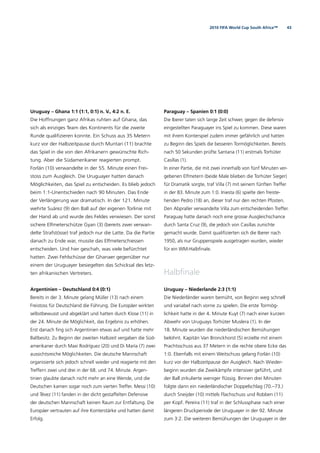 432010 FIFA World Cup South Africa™
Uruguay – Ghana 1:1 (1:1, 0:1) n. V., 4:2 n. E.
Die Hoffnungen ganz Afrikas ruhten auf Ghana, das
sich als einziges Team des Kontinents für die zweite
Runde qualiﬁzieren konnte. Ein Schuss aus 35 Metern
kurz vor der Halbzeitpause durch Muntari (11) brachte
das Spiel in die von den Afrikanern gewünschte Rich-
tung. Aber die Südamerikaner reagierten prompt.
Forlán (10) verwandelte in der 55. Minute einen Frei-
stoss zum Ausgleich. Die Uruguayer hatten danach
Möglichkeiten, das Spiel zu entscheiden. Es blieb jedoch
beim 1:1-Unentschieden nach 90 Minuten. Das Ende
der Verlängerung war dramatisch. In der 121. Minute
wehrte Suárez (9) den Ball auf der eigenen Torlinie mit
der Hand ab und wurde des Feldes verwiesen. Der sonst
sichere Elfmeterschütze Gyan (3) (bereits zwei verwan-
delte Strafstösse) traf jedoch nur die Latte. Da die Partie
danach zu Ende war, musste das Elfmeterschiessen
entscheiden. Und hier geschah, was viele befürchtet
hatten. Zwei Fehlschüsse der Ghanaer gegenüber nur
einem der Uruguayer besiegelten das Schicksal des letz-
ten afrikanischen Vertreters.
Argentinien – Deutschland 0:4 (0:1)
Bereits in der 3. Minute gelang Müller (13) nach einem
Freistoss für Deutschland die Führung. Die Europäer wirkten
selbstbewusst und abgeklärt und hatten durch Klose (11) in
der 24. Minute die Möglichkeit, das Ergebnis zu erhöhen.
Erst danach ﬁng sich Argentinien etwas auf und hatte mehr
Ballbesitz. Zu Beginn der zweiten Halbzeit vergaben die Süd-
amerikaner durch Maxi Rodríguez (20) und Di María (7) zwei
aussichtsreiche Möglichkeiten. Die deutsche Mannschaft
organisierte sich jedoch schnell wieder und reagierte mit den
Treffern zwei und drei in der 68. und 74. Minute. Argen-
tinien glaubte danach nicht mehr an eine Wende, und die
Deutschen kamen sogar noch zum vierten Treffer. Messi (10)
und Tévez (11) fanden in der dicht gestaffelten Defensive
der deutschen Mannschaft keinen Raum zur Entfaltung. Die
Europäer vertrauten auf ihre Konterstärke und hatten damit
Erfolg.
Paraguay – Spanien 0:1 (0:0)
Die Iberer taten sich lange Zeit schwer, gegen die defensiv
eingestellten Paraguayer ins Spiel zu kommen. Diese waren
mit ihrem Konterspiel zudem immer gefährlich und hatten
zu Beginn des Spiels die besseren Tormöglichkeiten. Bereits
nach 50 Sekunden prüfte Santana (11) erstmals Torhüter
Casillas (1).
In einer Partie, die mit zwei innerhalb von fünf Minuten ver-
gebenen Elfmetern (beide Male blieben die Torhüter Sieger)
für Dramatik sorgte, traf Villa (7) mit seinem fünften Treffer
in der 83. Minute zum 1:0. Iniesta (6) spielte den freiste-
henden Pedro (18) an, dieser traf nur den rechten Pfosten.
Den Abpraller verwandelte Villa zum entscheidenden Treffer.
Paraguay hatte danach noch eine grosse Ausgleichschance
durch Santa Cruz (9), die jedoch von Casillas zunichte
gemacht wurde. Damit qualiﬁzierten sich die Iberer nach
1950, als nur Gruppenspiele ausgetragen wurden, wieder
für ein WM-Halbﬁnale.
Halbﬁnale
Uruguay – Niederlande 2:3 (1:1)
Die Niederländer waren bemüht, von Beginn weg schnell
und variabel nach vorne zu spielen. Die erste Tormög-
lichkeit hatte in der 4. Minute Kuyt (7) nach einer kurzen
Abwehr von Uruguays Torhüter Muslera (1). In der
18. Minute wurden die niederländischen Bemühungen
belohnt. Kapitän Van Bronckhorst (5) erzielte mit einem
Prachtsschuss aus 37 Metern in die rechte obere Ecke das
1:0. Ebenfalls mit einem Weitschuss gelang Forlán (10)
kurz vor der Halbzeitpause der Ausgleich. Nach Wieder-
beginn wurden die Zweikämpfe intensiver geführt, und
der Ball zirkulierte weniger ﬂüssig. Binnen drei Minuten
folgte dann ein niederländischer Doppelschlag (70.–73.)
durch Sneijder (10) mittels Flachschuss und Robben (11)
per Kopf. Pereira (11) traf in der Schlussphase nach einer
längeren Druckperiode der Uruguayer in der 92. Minute
zum 3:2. Die weiteren Bemühungen der Uruguayer in der
 