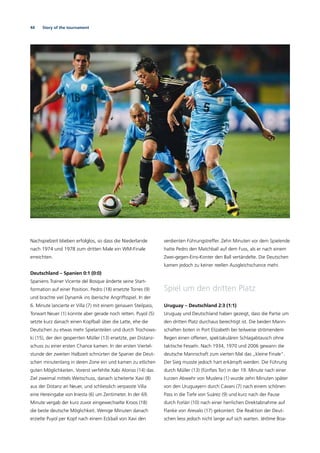 44 Story of the tournament
Nachspielzeit blieben erfolglos, so dass die Niederlande
nach 1974 und 1978 zum dritten Male ein WM-Finale
erreichten.
Deutschland – Spanien 0:1 (0:0)
Spaniens Trainer Vicente del Bosque änderte seine Start-
formation auf einer Position. Pedro (18) ersetzte Torres (9)
und brachte viel Dynamik ins iberische Angriffsspiel. In der
6. Minute lancierte er Villa (7) mit einem genauen Steilpass,
Torwart Neuer (1) konnte aber gerade noch retten. Puyol (5)
setzte kurz danach einen Kopfball über die Latte, ehe die
Deutschen zu etwas mehr Spielanteilen und durch Trochows-
ki (15), der den gesperrten Müller (13) ersetzte, per Distanz-
schuss zu einer ersten Chance kamen. In der ersten Viertel-
stunde der zweiten Halbzeit schnürten die Spanier die Deut-
schen minutenlang in deren Zone ein und kamen zu etlichen
guten Möglichkeiten. Vorerst verfehlte Xabi Alonso (14) das
Ziel zweimal mittels Weitschuss, danach scheiterte Xavi (8)
aus der Distanz an Neuer, und schliesslich verpasste Villa
eine Hereingabe von Iniesta (6) um Zentimeter. In der 69.
Minute vergab der kurz zuvor eingewechselte Kroos (18)
die beste deutsche Möglichkeit. Wenige Minuten danach
erzielte Puyol per Kopf nach einem Eckball von Xavi den
verdienten Führungstreffer. Zehn Minuten vor dem Spielende
hatte Pedro den Matchball auf dem Fuss, als er nach einem
Zwei-gegen-Eins-Konter den Ball vertändelte. Die Deutschen
kamen jedoch zu keiner reellen Ausgleichschance mehr.
Spiel um den dritten Platz
Uruguay – Deutschland 2:3 (1:1)
Uruguay und Deutschland haben gezeigt, dass die Partie um
den dritten Platz durchaus berechtigt ist. Die beiden Mann-
schaften boten in Port Elizabeth bei teilweise strömendem
Regen einen offenen, spektakulären Schlagabtausch ohne
taktische Fesseln. Nach 1934, 1970 und 2006 gewann die
deutsche Mannschaft zum vierten Mal das „kleine Finale“.
Der Sieg musste jedoch hart erkämpft werden. Die Führung
durch Müller (13) (fünftes Tor) in der 19. Minute nach einer
kurzen Abwehr von Muslera (1) wurde zehn Minuten später
von den Uruguayern durch Cavani (7) nach einem schönen
Pass in die Tiefe von Suárez (9) und kurz nach der Pause
durch Forlán (10) nach einer herrlichen Direktabnahme auf
Flanke von Arevalo (17) gekontert. Die Reaktion der Deut-
schen liess jedoch nicht lange auf sich warten. Jérôme Boa-
 