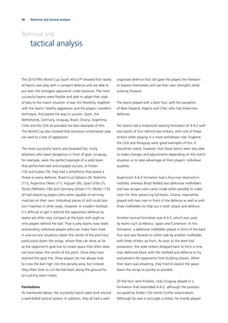 48 Technical and tactical analysis
Technical and
tactical analysis
The 2010 FIFA World Cup South Africa™ showed that nearly
all teams now play with a compact defence and are able to
put even the strongest opponents under pressure. The most
successful teams were ﬂexible and able to adapt their style
of play to the match situation. It was this ﬂexibility, together
with the teams’ healthy aggression and the players’ excellent
technique, that paved the way to success. Spain, the
Netherlands, Germany, Uruguay, Brazil, Ghana, Argentina,
Chile and the USA all provided the best examples of this.
The World Cup also showed that excessive combination play
can lead to a lack of aggression.
The most successful teams also boasted fast, tricky
attackers who were dangerous in front of goal. Uruguay,
for example, were the perfect example of a solid team
that performed well and enjoyed success. In Forlán
(10) and Suárez (9), they had a strikeforce that posed a
threat to every defence. Brazil (Luis Fabiano (9), Robinho
(11)), Argentina (Tévez (11), Higuaín (9)), Spain (Villa (7),
Torres (9)/Pedro (18)) and Germany (Klose (11), Müller (13))
all had attacking players who were capable of winning
matches on their own. Individual pieces of skill could also
turn matches in other ways, however. In modern football,
it is difﬁcult to get in behind the opposition defence as
teams are often very compact at the back with eight or
nine players behind the ball. That is why teams now need
outstanding individual players who can make their mark
in one-on-one situations down the centre of the pitch but
particularly down the wings, where they can drive as far
as the opponent’s goal line to create space that often does
not exist down the centre of the pitch. Once they have
reached the goal line, these players do not always look
to cross the ball high into the penalty area, but instead
they often look to cut the ball back along the ground for
on-rushing team-mates.
Formations
As mentioned above, the successful teams were built around
a well-drilled tactical system. In addition, they all had a well-
organised defence that still gave the players the freedom
to express themselves and use their own strengths while
pushing forward.
The teams played with a back four, with the exception
of New Zealand, Algeria and Chile, who had three-man
defences.
Ten teams had a traditional starting formation of 4-4-2 with
two banks of four behind two strikers, with one of these
strikers often playing in a more withdrawn role. England,
the USA and Paraguay were good examples of this. It
should be noted, however, that these teams were also able
to make changes and adjustments depending on the match
situation or to take advantage of their players’ individual
qualities.
Argentina’s 4-4-2 formation had a four-man diamond in
midﬁeld, whereas Brazil ﬁelded two defensive midﬁelders
and two wingers who came inside when possible to make
room for their advancing full-backs. Ghana, meanwhile,
played with two men in front of the defence as well as with
three midﬁelders to help out in both attack and defence.
Another tactical formation was 4-3-3, which was used
by teams such as Mexico, Japan and Cameroon. In this
formation, a defensive midﬁelder played in front of the back
four and was ﬂanked on either side by another midﬁelder,
with three strikers up front. As soon as the team lost
possession, the wide strikers dropped back to form a nine-
man defensive block with the midﬁeld and defence to try
and prevent the opponents from building attacks. When
their team was attacking, they tried to exploit the space
down the wings as quickly as possible.
Of the four semi-ﬁnalists, only Uruguay played in a
formation that resembled 4-4-2, although the position
occupied by Forlán (10) merits further examination.
Although he was in principle a striker, he mostly played
 