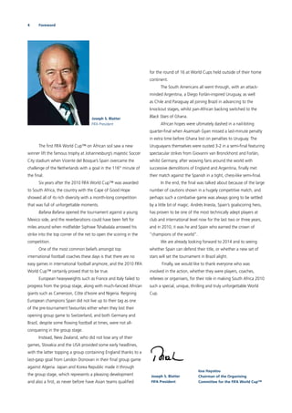 4 Foreword
The ﬁrst FIFA World Cup™ on African soil saw a new
winner lift the famous trophy at Johannesburg’s majestic Soccer
City stadium when Vicente del Bosque’s Spain overcame the
challenge of the Netherlands with a goal in the 116th
minute of
the ﬁnal.
Six years after the 2010 FIFA World Cup™ was awarded
to South Africa, the country with the Cape of Good Hope
showed all of its rich diversity with a month-long competition
that was full of unforgettable moments.
Bafana Bafana opened the tournament against a young
Mexico side, and the reverberations could have been felt for
miles around when midﬁelder Siphiwe Tshabalala arrowed his
strike into the top corner of the net to open the scoring in the
competition.
One of the most common beliefs amongst top
international football coaches these days is that there are no
easy games in international football anymore, and the 2010 FIFA
World Cup™ certainly proved that to be true.
European heavyweights such as France and Italy failed to
progress from the group stage, along with much-fancied African
giants such as Cameroon, Côte d’Ivoire and Nigeria. Reigning
European champions Spain did not live up to their tag as one
of the pre-tournament favourites either when they lost their
opening group game to Switzerland, and both Germany and
Brazil, despite some ﬂowing football at times, were not all-
conquering in the group stage.
Instead, New Zealand, who did not lose any of their
games, Slovakia and the USA provided some early headlines,
with the latter topping a group containing England thanks to a
last-gasp goal from Landon Donovan in their ﬁnal group game
against Algeria. Japan and Korea Republic made it through
the group stage, which represents a pleasing development
and also a ﬁrst, as never before have Asian teams qualiﬁed
for the round of 16 at World Cups held outside of their home
continent.
The South Americans all went through, with an attack-
minded Argentina, a Diego Forlán-inspired Uruguay, as well
as Chile and Paraguay all joining Brazil in advancing to the
knockout stages, whilst pan-African backing switched to the
Black Stars of Ghana.
African hopes were ultimately dashed in a nail-biting
quarter-ﬁnal when Asamoah Gyan missed a last-minute penalty
in extra time before Ghana lost on penalties to Uruguay. The
Uruguayans themselves were ousted 3-2 in a semi-ﬁnal featuring
spectacular strikes from Giovanni van Bronckhorst and Forlán,
whilst Germany, after wowing fans around the world with
successive demolitions of England and Argentina, ﬁnally met
their match against the Spanish in a tight, chess-like semi-ﬁnal.
In the end, the ﬁnal was talked about because of the large
number of cautions shown in a hugely competitive match, and
perhaps such a combative game was always going to be settled
by a little bit of magic. Andrés Iniesta, Spain’s goalscoring hero,
has proven to be one of the most technically adept players at
club and international level now for the last two or three years,
and in 2010, it was he and Spain who earned the crown of
“champions of the world”.
We are already looking forward to 2014 and to seeing
whether Spain can defend their title, or whether a new set of
stars will set the tournament in Brazil alight.
Finally, we would like to thank everyone who was
involved in the action, whether they were players, coaches,
referees or organisers, for their role in making South Africa 2010
such a special, unique, thrilling and truly unforgettable World
Cup.
Joseph S. Blatter
FIFA President
Joseph S. Blatter
FIFA President
Issa Hayatou
Chairman of the Organising
Committee for the FIFA World Cup™
 