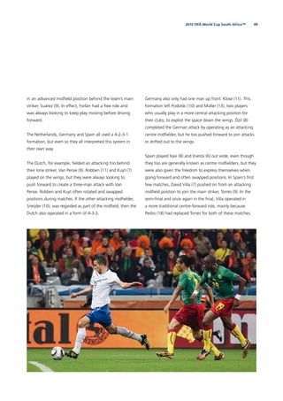 492010 FIFA World Cup South Africa™
in an advanced midﬁeld position behind the team’s main
striker, Suárez (9). In effect, Forlán had a free role and
was always looking to keep play moving before driving
forward.
The Netherlands, Germany and Spain all used a 4-2-3-1
formation, but even so they all interpreted this system in
their own way.
The Dutch, for example, ﬁelded an attacking trio behind
their lone striker, Van Persie (9). Robben (11) and Kuyt (7)
played on the wings, but they were always looking to
push forward to create a three-man attack with Van
Persie. Robben and Kuyt often rotated and swapped
positions during matches. If the other attacking midﬁelder,
Sneijder (10), was regarded as part of the midﬁeld, then the
Dutch also operated in a form of 4-3-3.
Germany also only had one man up front: Klose (11). This
formation left Podolski (10) and Müller (13), two players
who usually play in a more central attacking position for
their clubs, to exploit the space down the wings. Özil (8)
completed the German attack by operating as an attacking
centre midﬁelder, but he too pushed forward to join attacks
or drifted out to the wings.
Spain played Xavi (8) and Iniesta (6) out wide, even though
they too are generally known as centre midﬁelders, but they
were also given the freedom to express themselves when
going forward and often swapped positions. In Spain’s ﬁrst
few matches, David Villa (7) pushed on from an attacking
midﬁeld position to join the main striker, Torres (9). In the
semi-ﬁnal and once again in the ﬁnal, Villa operated in
a more traditional centre-forward role, mainly because
Pedro (18) had replaced Torres for both of these matches.
 