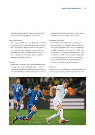 512010 FIFA World Cup South Africa™
football nations such as Italy, France, England and even
Brazil had to deal with high levels of expectation.
Shocks and surprises
- The early exits of Italy and France (both at the end of the
group stage) and of England (in the round of 16) were
the major shocks of the tournament. In stark contrast,
there were a number of pleasant surprises such as the
performances of New Zealand (in their ﬁrst World Cup
since 1982), Slovakia (World Cup debutants), Chile,
Paraguay, Uruguay and Ghana.
Strategies
- Teams were successful if they started a game with a set
strategy but were able to adapt during the match. It was
interesting to see Brazil, an experienced and well-drilled
team, lose their focus after the Netherlands’ equaliser in
the quarter-ﬁnal as they were unable to adapt or cope
with the pressure of having to win at all costs.
Outstanding youth work
- This World Cup showed that the outstanding youth
development work of many associations is beginning to
bear fruit at the highest level. If the four semi-ﬁnalists
from 2010 are compared with those from 2006, the
average age of the players was nearly two years lower
in 2010 than in 2006. It should also be noted that three
of the four semi-ﬁnalists in 2010 are also regularly
among the leading teams in youth competitions at
confederation level and at youth World Cups.
Goalkeepers
It is fair to say that the goalkeepers in this year’s World Cup
were not very consistent, as excellent performances were
 