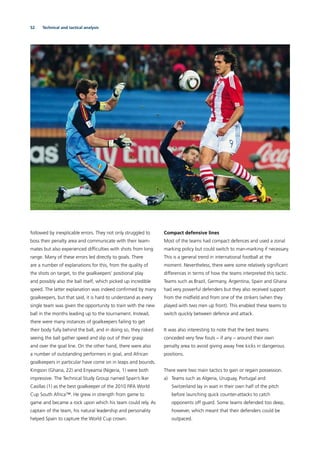 52 Technical and tactical analysis
followed by inexplicable errors. They not only struggled to
boss their penalty area and communicate with their team-
mates but also experienced difﬁculties with shots from long
range. Many of these errors led directly to goals. There
are a number of explanations for this, from the quality of
the shots on target, to the goalkeepers’ positional play
and possibly also the ball itself, which picked up incredible
speed. The latter explanation was indeed conﬁrmed by many
goalkeepers, but that said, it is hard to understand as every
single team was given the opportunity to train with the new
ball in the months leading up to the tournament. Instead,
there were many instances of goalkeepers failing to get
their body fully behind the ball, and in doing so, they risked
seeing the ball gather speed and slip out of their grasp
and over the goal line. On the other hand, there were also
a number of outstanding performers in goal, and African
goalkeepers in particular have come on in leaps and bounds.
Kingson (Ghana, 22) and Enyeama (Nigeria, 1) were both
impressive. The Technical Study Group named Spain’s Iker
Casillas (1) as the best goalkeeper of the 2010 FIFA World
Cup South Africa™. He grew in strength from game to
game and became a rock upon which his team could rely. As
captain of the team, his natural leadership and personality
helped Spain to capture the World Cup crown.
Compact defensive lines
Most of the teams had compact defences and used a zonal
marking policy but could switch to man-marking if necessary.
This is a general trend in international football at the
moment. Nevertheless, there were some relatively signiﬁcant
differences in terms of how the teams interpreted this tactic.
Teams such as Brazil, Germany, Argentina, Spain and Ghana
had very powerful defenders but they also received support
from the midﬁeld and from one of the strikers (when they
played with two men up front). This enabled these teams to
switch quickly between defence and attack.
It was also interesting to note that the best teams
conceded very few fouls – if any – around their own
penalty area to avoid giving away free kicks in dangerous
positions.
There were two main tactics to gain or regain possession.
a) Teams such as Algeria, Uruguay, Portugal and
Switzerland lay in wait in their own half of the pitch
before launching quick counter-attacks to catch
opponents off guard. Some teams defended too deep,
however, which meant that their defenders could be
outpaced.
 