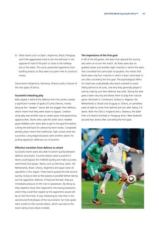 532010 FIFA World Cup South Africa™
b) Other teams such as Spain, Argentina, Brazil, Paraguay
and Chile aggressively tried to win the ball back in the
opponent’s half of the pitch or close to the halfway
line at the latest. This tactic prevented opponents from
building attacks as they were not given time to construct
moves.
Some teams (Argentina, Germany, Ghana) used a mixture of
the two types of tactics.
Successful attacking play
Balls played in behind the defence from the centre created
a signiﬁcant number of goals (31) and chances, mainly
because the “weaker” teams did not stagger their defence,
which meant that they were easier to bypass. Creative
wing play was another way to create space and goalscoring
opportunities. Teams who used this latter tactic needed
good dribblers who were able to get to the goal line before
cutting the ball back for advancing team-mates. Congested
penalty areas meant that traditional, high crosses were less
successful. Long diagonal passes were another option for
pulling opposition defences out of position.
Effective transition from defence to attack
Successful teams were also able to switch quickly between
defence and attack. Counter-attacks were successful if
teams could bypass the midﬁeld quickly and make accurate,
well-timed ﬁnal passes. Teams such as Germany, Spain, the
Netherlands, Brazil, Ghana, Argentina and Japan were all
specialists in this regard. These teams passed the ball around
quickly, trying to take as few passes as possible before taking
out the opposition defence. If they lost the ball, they put
immediate pressure on the man in possession. By doing so,
they hoped to force their opponents into losing possession,
which they could then exploit as the opponents would still
be on the front foot. It was interesting to note that in the
second and third phases of the tournament, far more goals
were scored on the counter-attack, which was due to the
teams being more attack-minded.
The importance of the ﬁrst goal
In 46 of the 64 games, the team that opened the scoring
also went on to win the match. As there were also six
goalless draws and another eight matches in which the team
that conceded ﬁrst came back to equalise, this meant that
there were only four matches in which a team came back to
win after conceding the ﬁrst goal. The psychological effect
of a lead was undoubtedly why teams wanted to avoid
falling behind at all costs, and why they generally played it
safe by making sure their defence was solid. Taking the lead
gives a team security and allows them to play their natural
game. Denmark (v. Cameroon), Greece (v. Nigeria), the
Netherlands (v. Brazil) and Uruguay (v. Ghana, on penalties)
were all able to come from behind and win after falling 1-0
down. Both the USA (v. England and v. Slovenia, the latter
from 2-0 down) and Italy (v. Paraguay and v. New Zealand)
secured two draws after conceding the ﬁrst goal.
 