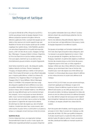 54 Technical and tactical analysis
Analyse
technique et tactique
La Coupe du Monde de la FIFA, Afrique du Sud 2010 a
montré que presque toutes les équipes disposent d’une
défense compacte et peuvent ainsi gêner même les
sélections jugées plus fortes. La plupart des équipes qui ont
réalisé un bon parcours ont montré capacité à agir avec
ﬂexibilité en fonction de la situation plutôt que de s’entêter
à appliquer leur système de jeu. Cette ﬂexibilité, ajoutée à
une saine dose d’agressivité et à la qualité technique des
joueurs, a été l’une des clés du succès. L’Espagne, les Pays-
Bas, l’Allemagne, l’Uruguay, le Brésil, le Ghana, l’Argentine,
le Chili et les États-Unis en sont les meilleurs exemples.
Il est aussi apparu clairement qu’un jeu basé sur trop
d’enchaînements pouvait entraîner une perte d’agressivité.
Autre facteur essentiel du succès : des attaquants rapides,
habiles et décisifs à la ﬁnition. Prenons l’exemple de
l’Uruguay, une équipe solide qui a réalisé un bon parcours.
Forlán (10) et Suárez (9) formaient un duo offensif redoutable
pour n’importe quelle défense. Le Brésil (Luis Fabiano (9)
et Robinho (11)), l’Argentine (Tévez (11) et Higuaín (9)),
l’Espagne (Villa (7), Torres (9)/Pedro (18)) et l’Allemagne
(Klose (11) et Müller (13)) comptaient dans leurs rangs
des attaquants capables de faire la différence à eux seuls.
Les qualités individuelles ont aussi inﬂuencé les matches à
plusieurs niveaux. Dans le football moderne, il est difﬁcile de
percer les rangs défensifs parce qu’ils se tiennent de façon
très compacte ; huit ou neuf joueurs se tenant derrière le
ballon. Aussi il convient de posséder capables de s’imposer
dans les duels, que ce soit dans l’axe ou surtout sur les côtés,
pour parvenir à s’approcher de la ligne de but adverse.
De cette façon se créent des espaces qui, dans le football
moderne, n’existent plus dans l’axe. Le plus souvent, dans
cette situation, le joueur tente un centre aérien ou la passe au
sol pour un coéquipier arrivant lancé pour tenter de conclure.
Systèmes de jeu
Comme indiqué plus haut, une organisation tactique
fonctionnelle était la base du succès. À cela s’ajoute une
défense bien organisée permettant aux joueurs d’exprimer
leurs qualités individuelles dans le jeu offensif. Ces deux
éléments étaient des caractéristiques présentes chez les
meilleures équipes.
Hormis trois sélections (Nouvelle-Zélande, Algérie et Chili),
qui ont joué avec une ligne défensive à trois joueurs, toutes
les équipes disposaient d’une défense à quatre.
Dix équipes ont privilégié une formation traditionnelle en
4-4-2 avec deux lignes de quatre et deux attaquants, dont
l’un évoluait à une position légèrement en retrait. C’était
le cas par exemple de l’Angleterre, des États-Unis et du
Paraguay. Cependant, le système était adapté ou modiﬁé en
fonction des situations de jeu ou de la forme des joueurs.
L’Argentine jouait en 4-4-2 avec un milieu organisé en
losange, le Brésil avec deux milieux défensifs et deux milieux
latéraux, qui se recentraient dans l’axe en fonction des
situations pour ouvrir des espaces aux arrière latéraux qui
montaient. Le Ghana plaçait deux joueurs devant la défense
et trois milieux de terrain en soutien de la défense et de
l’attaque.
Hormis le 4-4-2, le 4-3-3 était une autre variante technique,
notamment appliquée par le Mexique, le Japon et le
Cameroun. Devant la défense à quatre se tenait un milieu
défensif axial soutenu sur les côtés par deux joueurs. Lors
de la perte du ballon, les latéraux rejoignaient les milieux de
terrains et ainsi les milieux de terrain et la défense formaient-
ils un bloc défensif compact de neuf joueurs dont l’objectif
était d’empêcher l’adversaire de construire son jeu offensif.
En attaque, ces équipes utilisaient leur vitesse dans les
couloirs.
Parmi les quatre demi-ﬁnalistes, seul l’Uruguay jouait en
principe en 4-4-2. Mais il convient de s’intéresser au rôle
particulier de Forlán (10). Bien que qualiﬁé d’attaquant,
il a le plus souvent joué à un poste de milieu de terrain
derrière Suárez (9), placé en pointe. Il avait une position
très libre, distribuant les ballons et montant souvent en
pointe.
 