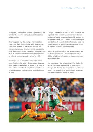 552010 FIFA World Cup South Africa™
Les Pays-Bas, l’Allemagne et l’Espagne, s’appuyaient sur une
formation 4-2-3-1, mais là aussi, plusieurs interprétations
ont été possibles.
Dans l’équipe des Pays-Bas, une ligne offensive de trois
joueurs était placée derrière Van Persie (9), seul en pointe.
Sur les côtés, Robben (11) et Kuyt (7) n’hésitaient pas
montaient souvent pour former une ligne de trois avec Van
Persie. Tous deux ont souvent inversé leurs positions en cours
de jeu. Si l’on compte l’électron libre Sneijder (10) comme
un milieu de terrain, on peut alors parler d’un 4-3-3.
L’Allemagne avait en Klose (11) un attaquant de pointe
attitré. Podolski (10) et Müller (13), qui évoluent davantage
dans l’axe en club, exploitaient les espaces sur les côtés. Le
milieu offensif central Özil (8) complétait la ligne offensive.
Lui aussi pouvait soit monter en pointe, soit se déplacer sur
les côtés.
L’Espagne a placé Xavi (8) et Iniesta (6), plutôt habitués à l’axe,
au poste de milieu excentré. Eux aussi orientaient librement
leur jeu vers l’avant et échangeaient souvent de positions. Lors
des premiers matches, Villa (7) montait du milieu offensif pour
rejoindre Torres (9) en pointe. En demi-ﬁnales et en ﬁnale, il se
trouvait davantage en pointe, notamment parce que Torres a
été remplacé par Pedro (18) dans ces matches.
Le cœur du système en 4-2-3-1 était le milieu défensif axial.
Les deux joueurs évoluant à ces postes garantissaient la
stabilité de la défense et le soutien en attaque, en fonction
des situations de jeu.
Pour l’Allemagne, c’était Schweinsteiger (7) et Khedira (6),
pour les Pays-Bas Van Bommel (6) et De Jong (8), pour
l’Espagne Xabi Alonso (14) et Busquets (16), pour l’Uruguay
Pérez (15) et Arevalo (17), qui se complétaient parfaitement
dans le travail défensif et dans le jeu offensif.
 