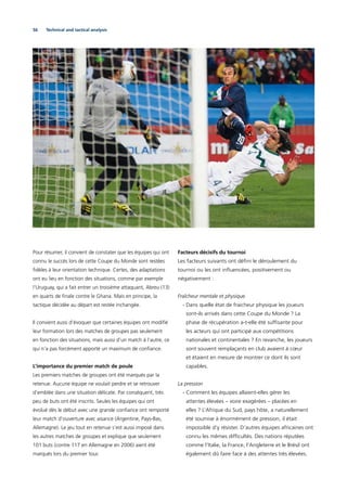 56 Technical and tactical analysis
Pour résumer, il convient de constater que les équipes qui ont
connu le succès lors de cette Coupe du Monde sont restées
ﬁdèles à leur orientation technique. Certes, des adaptations
ont eu lieu en fonction des situations, comme par exemple
l’Uruguay, qui a fait entrer un troisième attaquant, Abreu (13)
en quarts de ﬁnale contre le Ghana. Mais en principe, la
tactique décidée au départ est restée inchangée.
Il convient aussi d’évoquer que certaines équipes ont modiﬁé
leur formation lors des matches de groupes pas seulement
en fonction des situations, mais aussi d’un match à l’autre, ce
qui n’a pas forcément apporté un maximum de conﬁance.
L’importance du premier match de poule
Les premiers matches de groupes ont été marqués par la
retenue. Aucune équipe ne voulait perdre et se retrouver
d’emblée dans une situation délicate. Par conséquent, très
peu de buts ont été inscrits. Seules les équipes qui ont
évolué dès le début avec une grande conﬁance ont remporté
leur match d’ouverture avec aisance (Argentine, Pays-Bas,
Allemagne). Le jeu tout en retenue s’est aussi imposé dans
les autres matches de groupes et explique que seulement
101 buts (contre 117 en Allemagne en 2006) aient été
marqués lors du premier tour.
Facteurs décisifs du tournoi
Les facteurs suivants ont déﬁni le déroulement du
tournoi ou les ont inﬂuencées, positivement ou
négativement :
Fraîcheur mentale et physique
- Dans quelle état de fraicheur physique les joueurs
sont-ils arrivés dans cette Coupe du Monde ? La
phase de récupération a-t-elle été sufﬁsante pour
les acteurs qui ont participé aux compétitions
nationales et continentales ? En revanche, les joueurs
sont souvent remplaçants en club avaient à cœur
et étaient en mesure de montrer ce dont ils sont
capables.
La pression
- Comment les équipes allaient-elles gérer les
attentes élevées – voire exagérées – placées en
elles ? L’Afrique du Sud, pays hôte, a naturellement
été soumise à énormément de pression, il était
impossible d’y résister. D’autres équipes africaines ont
connu les mêmes difﬁcultés. Des nations réputées
comme l’Italie, la France, l’Angleterre et le Brésil ont
également dû faire face à des attentes très élevées.
 