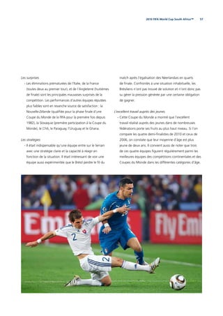 572010 FIFA World Cup South Africa™
Les surprises
- Les éliminations prématurées de l’Italie, de la France
(toutes deux au premier tour), et de l’Angleterre (huitièmes
de ﬁnale) sont les principales mauvaises surprises de la
compétition. Les performances d’autres équipes réputées
plus faibles sont en revanche source de satisfaction : la
Nouvelle-Zélande (qualiﬁée pour la phase ﬁnale d’une
Coupe du Monde de la FIFA pour la première fois depuis
1982), la Slovaquie (première participation à la Coupe du
Monde), le Chili, le Paraguay, l’Uruguay et le Ghana.
Les stratégies
- Il était indispensable qu’une équipe entre sur le terrain
avec une stratégie claire et la capacité à réagir en
fonction de la situation. Il était intéressant de voir une
équipe aussi expérimentée que le Brésil perdre le ﬁl du
match après l’égalisation des Néerlandais en quarts
de ﬁnale. Confrontés à une situation inhabituelle, les
Brésiliens n’ont pas trouvé de solution et n’ont donc pas
su gérer la pression générée par une certaine obligation
de gagner.
L’excellent travail auprès des jeunes
- Cette Coupe du Monde a montré que l’excellent
travail réalisé auprès des jeunes dans de nombreuses
fédérations porte ses fruits au plus haut niveau. Si l’on
compare les quatre demi-ﬁnalistes de 2010 et ceux de
2006, on constate que leur moyenne d’âge est plus
jeune de deux ans. Il convient aussi de noter que trois
de ces quatre équipes ﬁgurent régulièrement parmi les
meilleures équipes des compétitions continentales et des
Coupes du Monde dans les différentes catégories d’âge.
 