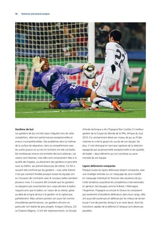 58 Technical and tactical analysis
Gardiens de but
Les gardiens de but ont été assez irréguliers lors de cette
compétition, alternant performances exceptionnelles et
erreurs incompréhensibles. Des problèmes dans la maîtrise
de la surface de réparation, dans la compréhension avec
les autres joueurs et sur les tirs lointains ont été constatés.
De nombreuses erreurs ont entraîné des buts adverses. Les
raisons sont diverses, mais elles sont certainement liées à la
qualité des frappes, au placement des gardiens et peut-être
aussi au ballon, qui prenait beaucoup de vitesse. Ce fait a
souvent été conﬁrmé par les gardiens – mais cette théorie
n’est pas vraiment fondée puisque toutes les équipes ont
eu l’occasion de s’entraîner avec le nouveau ballon pendant
plusieurs mois. Il a souvent été constaté que les gardiens
ne plaçaient pas correctement leur corps derrière le ballon,
risquant ainsi que le ballon, en raison de sa vitesse, glisse
au-delà de la ligne de but si le gardien ne le captait pas
parfaitement. Mais certains portiers ont aussi fait montre
d’excellentes performances. Les gardiens africains en
particulier ont réalisé de gros progrès. Kingson (Ghana, 22)
ou Enyema (Nigeria, 1) ont été impressionnants. Le Groupe
d’étude technique a élu l’Espagnol Iker Casillas (1) meilleur
gardien de la Coupe du Monde de la FIFA, Afrique du Sud
2010. Il a constamment élevé son niveau de jeu au ﬁl des
matches et a été le garant du succès de son équipe. De
plus, il s’est distingué en tant que capitaine de la sélection
espagnole par sa personnalité exceptionnelle et ses qualités
de leader – deux éléments qui ont contribué au sacre
mondial de son équipe.
Lignes défensives compactes
Presque toutes les lignes défensives étaient compactes, avec
une stratégie orientée sur un marquage de zone modiﬁé
en marquage individuel en fonction des situations de jeu.
Cette tendance caractérise les compétitions internationales
en général. Des équipes comme le Brésil, l’Allemagne,
l’Argentine, l’Espagne ou encore le Ghana ne comptaient
pas seulement d’excellents défenseurs dans leurs rangs, elles
ont aussi été soutenues en défense par les milieux de terrain
et par l’une des pointes (lorsqu’il y en avait deux). Ainsi les
transitions rapides de la défense à l’attaque sont devenues
possibles.
 
