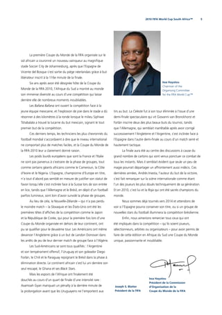 52010 FIFA World Cup South Africa™
La première Coupe du Monde de la FIFA organisée sur le
sol africain a couronné un nouveau vainqueur au magniﬁque
stade Soccer City de Johannesburg, après que l’Espagne de
Vicente del Bosque s’est sortie du piège néerlandais grâce à but
libérateur inscrit à la 116e minute de la ﬁnale.
Six ans après avoir été désignée hôte de la Coupe du
Monde de la FIFA 2010, l’Afrique du Sud a montré au monde
son immense diversité au cours d’une compétition qui laisse
derrière elle de nombreux moments inoubliables.
Les Bafana Bafana ont ouvert la compétition face à la
jeune équipe mexicaine, et l’explosion de joie dans le stade a dû
résonner à des kilomètres à la ronde lorsque le milieu Siphiwe
Tshabalala a trouvé la lucarne du but mexicain, signant le tout
premier but de la compétition.
Ces derniers temps, les techniciens les plus chevronnés du
football mondial s’accordaient à dire que le niveau international
ne comportait plus de matches faciles, et la Coupe du Monde de
la FIFA 2010 leur a clairement donné raison.
Les poids lourds européens que sont la France et l’Italie
ne sont pas parvenus à s’extraire de la phase de groupes, tout
comme certains géants africains comme le Cameroun, la Côte
d’Ivoire et le Nigeria. L’Espagne, championne d’Europe en titre,
n’a tout d’abord pas semblé en mesure de justiﬁer son statut de
favori lorsqu’elle s’est inclinée face à la Suisse lors de son entrée
en lice, tandis que l’Allemagne et le Brésil, en dépit d’un football
parfois lumineux, sont loin d’avoir survolé la phase de groupes.
Au lieu de cela, la Nouvelle-Zélande – qui n’a pas perdu
le moindre match – la Slovaquie et les États-Unis ont été les
premières têtes d’afﬁches de la compétition comme le Japon
et la République de Corée, qui pour la première fois lors d'une
Coupe du Monde organisée en dehors de leur continent, ont
pu se qualiﬁer pour le deuxième tour. Les Américains ont même
devancer l’Angleterre grâce à un but de Landon Donovan dans
les arrêts de jeu de leur dernier match de groupe face à l’Algérie.
Les Sud-Américains se sont tous qualiﬁés : l’Argentine
et son tempérament offensif, l’Uruguay et son goleador Diego
Forlán, le Chili et le Paraguay rejoignant le Brésil dans la phase à
élimination directe. Le continent africain s’est lui uni derrière son
seul rescapé, le Ghana et ses Black Stars.
Mais les espoirs de l’Afrique ont ﬁnalement été
douchés au cours d’un quart de ﬁnale d’une intensité rare :
Asamoah Gyan manquait un pénalty à la derrière minute de
la prolongation avant que les Uruguayens ne l’emportent aux
tirs au but. La Celeste fut à son tour éliminée à l’issue d’une
demi-ﬁnale spectaculaire qui vit Giovanni van Bronckhorst et
Forlán inscrire deux des plus beaux buts du tournoi, tandis
que l’Allemagne, qui semblait inarrêtable après avoir corrigé
successivement l’Angleterre et l’Argentine, s’est inclinée face à
l’Espagne dans l’autre demi-ﬁnale au cours d’un match serré et
hautement tactique.
La ﬁnale aura été au centre des discussions à cause du
grand nombre de cartons qui sont venus ponctuer ce combat de
tous les instants. Mais il semblait évident que seule un peu de
magie pourrait départager un affrontement aussi indécis. Ces
dernières années, Andrés Iniesta, l’auteur du but de la victoire,
s’est fait remarquer sur la scène internationale comme étant
l’un des joueurs les plus doués techniquement de sa génération.
Et en 2010, c’est lui et la Roja qui ont été sacrés champions du
monde.
Nous sommes déjà tournés vers 2014 et attendons de
voir si l’Espagne pourra conserver son titre, ou si un groupe de
nouvelles stars du football illuminera la compétition brésilienne.
Enﬁn, nous aimerions remercier tous ceux qui ont
été impliqués dans la compétition – qu’ils soient joueurs,
sélectionneurs, arbitres ou organisateurs – pour avoir permis de
faire de cette édition en Afrique du Sud une Coupe du Monde
unique, passionnante et inoubliable.
Joseph S. Blatter
Président de la FIFA
Issa Hayatou
Chairman of the
Organising Committee
for the FIFA World Cup™
Issa Hayatou
Président de la Commission
d’Organisation de la
Coupe du Monde de la FIFA
 