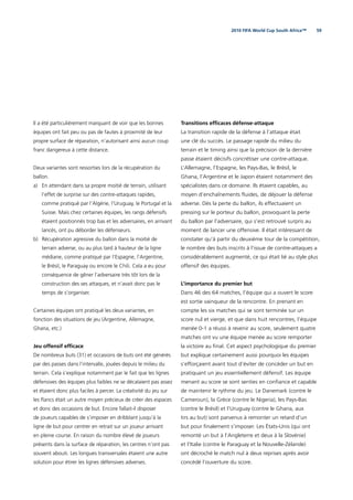 592010 FIFA World Cup South Africa™
Il a été particulièrement marquant de voir que les bonnes
équipes ont fait peu ou pas de fautes à proximité de leur
propre surface de réparation, n’autorisant ainsi aucun coup
franc dangereux à cette distance.
Deux variantes sont ressorties lors de la récupération du
ballon.
a) En attendant dans sa propre moitié de terrain, utilisant
l’effet de surprise sur des contre-attaques rapides,
comme pratiqué par l’Algérie, l’Uruguay, le Portugal et la
Suisse. Mais chez certaines équipes, les rangs défensifs
étaient positionnés trop bas et les adversaires, en arrivant
lancés, ont pu déborder les défenseurs.
b) Récupération agressive du ballon dans la moitié de
terrain adverse, ou au plus tard à hauteur de la ligne
médiane, comme pratiqué par l’Espagne, l’Argentine,
le Brésil, le Paraguay ou encore le Chili. Cela a eu pour
conséquence de gêner l’adversaire très tôt lors de la
construction des ses attaques, et n’avait donc pas le
temps de s’organiser.
Certaines équipes ont pratiqué les deux variantes, en
fonction des situations de jeu (Argentine, Allemagne,
Ghana, etc.)
Jeu offensif efﬁcace
De nombreux buts (31) et occasions de buts ont été générés
par des passes dans l’intervalle, jouées depuis le milieu du
terrain. Cela s’explique notamment par le fait que les lignes
défensives des équipes plus faibles ne se décalaient pas assez
et étaient donc plus faciles à percer. La créativité du jeu sur
les ﬂancs était un autre moyen précieux de créer des espaces
et donc des occasions de but. Encore fallait-il disposer
de joueurs capables de s’imposer en dribblant jusqu’à la
ligne de but pour centrer en retrait sur un joueur arrivant
en pleine course. En raison du nombre élevé de joueurs
présents dans la surface de réparation, les centres n’ont pas
souvent abouti. Les longues transversales étaient une autre
solution pour étirer les lignes défensives adverses.
Transitions efﬁcaces défense-attaque
La transition rapide de la défense à l’attaque était
une clé du succès. Le passage rapide du milieu du
terrain et le timing ainsi que la précision de la dernière
passe étaient décisifs concrétiser une contre-attaque.
L’Allemagne, l’Espagne, les Pays-Bas, le Brésil, le
Ghana, l’Argentine et le Japon étaient notamment des
spécialistes dans ce domaine. Ils étaient capables, au
moyen d’enchaînements ﬂuides, de déjouer la défense
adverse. Dès la perte du ballon, ils effectuaient un
pressing sur le porteur du ballon, provoquant la perte
du ballon par l’adversaire, qui s’est retrouvé surpris au
moment de lancer une offensive. Il était intéressant de
constater qu’à partir du deuxième tour de la compétition,
le nombre des buts inscrits à l’issue de contre-attaques a
considérablement augmenté, ce qui était lié au style plus
offensif des équipes.
L’importance du premier but
Dans 46 des 64 matches, l’équipe qui a ouvert le score
est sortie vainqueur de la rencontre. En prenant en
compte les six matches qui se sont terminée sur un
score nul et vierge, et que dans huit rencontres, l’équipe
menée 0-1 a réussi à revenir au score, seulement quatre
matches ont vu une équipe menée au score remporter
la victoire au ﬁnal. Cet aspect psychologique du premier
but explique certainement aussi pourquoi les équipes
s’efforçaient avant tout d’éviter de concéder un but en
pratiquant un jeu essentiellement défensif. Les équipe
menant au score se sont senties en conﬁance et capable
de maintenir le rythme du jeu. Le Danemark (contre le
Cameroun), la Grèce (contre le Nigeria), les Pays-Bas
(contre le Brésil) et l’Uruguay (contre le Ghana, aux
tirs au but) sont parvenus à remonter un retard d’un
but pour ﬁnalement s’imposer. Les États-Unis (qui ont
remonté un but à l’Angleterre et deux à la Slovénie)
et l’Italie (contre le Paraguay et la Nouvelle-Zélande)
ont décroché le match nul à deux reprises après avoir
concédé l’ouverture du score.
 