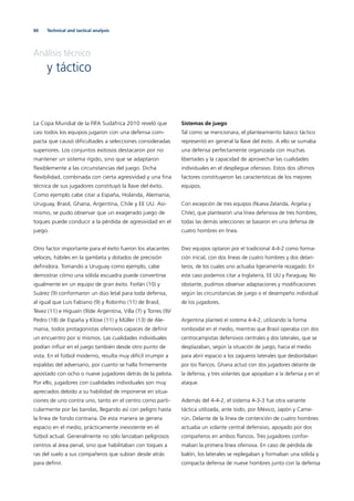 60 Technical and tactical analysis
Análisis técnico
y táctico
La Copa Mundial de la FIFA Sudáfrica 2010 reveló que
casi todos los equipos jugaron con una defensa com-
pacta que causó diﬁcultades a selecciones consideradas
superiores. Los conjuntos exitosos destacaron por no
mantener un sistema rígido, sino que se adaptaron
ﬂexiblemente a las circunstancias del juego. Dicha
ﬂexibilidad, combinada con cierta agresividad y una ﬁna
técnica de sus jugadores constituyó la llave del éxito.
Como ejemplo cabe citar a España, Holanda, Alemania,
Uruguay, Brasil, Ghana, Argentina, Chile y EE UU. Asi-
mismo, se pudo observar que un exagerado juego de
toques puede conducir a la pérdida de agresividad en el
juego.
Otro factor importante para el éxito fueron los atacantes
veloces, hábiles en la gambeta y dotados de precisión
deﬁnidora. Tomando a Uruguay como ejemplo, cabe
demostrar cómo una sólida escuadra puede convertirse
igualmente en un equipo de gran éxito. Forlán (10) y
Suárez (9) conformaron un dúo letal para toda defensa,
al igual que Luis Fabiano (9) y Robinho (11) de Brasil,
Tévez (11) e Higuaín (9)de Argentina, Villa (7) y Torres (9)/
Pedro (18) de España y Klose (11) y Müller (13) de Ale-
mania, todos protagonistas ofensivos capaces de deﬁnir
un encuentro por sí mismos. Las cualidades individuales
podían inﬂuir en el juego también desde otro punto de
vista. En el fútbol moderno, resulta muy difícil irrumpir a
espaldas del adversario, por cuanto se halla ﬁrmemente
apostado con ocho o nueve jugadores detrás de la pelota.
Por ello, jugadores con cualidades individuales son muy
apreciados debido a su habilidad de imponerse en situa-
ciones de uno contra uno, tanto en el centro como parti-
cularmente por las bandas, llegando así con peligro hasta
la línea de fondo contraria. De esta manera se genera
espacio en el medio, prácticamente inexistente en el
fútbol actual. Generalmente no sólo lanzaban peligrosos
centros al área penal, sino que habilitaban con toques a
ras del suelo a sus compañeros que subían desde atrás
para deﬁnir.
Sistemas de juego
Tal como se mencionara, el planteamiento básico táctico
representó en general la llave del éxito. A ello se sumaba
una defensa perfectamente organizada con muchas
libertades y la capacidad de aprovechar las cualidades
individuales en el despliegue ofensivo. Estos dos últimos
factores constituyeron las características de los mejores
equipos.
Con excepción de tres equipos (Nueva Zelanda, Argelia y
Chile), que plantearon una línea defensiva de tres hombres,
todas las demás selecciones se basaron en una defensa de
cuatro hombres en línea.
Diez equipos optaron por el tradicional 4-4-2 como forma-
ción inicial, con dos líneas de cuatro hombres y dos delan-
teros, de los cuales uno actuaba ligeramente rezagado. En
este caso podemos citar a Inglaterra, EE UU y Paraguay. No
obstante, pudimos observar adaptaciones y modiﬁcaciones
según las circunstancias de juego o el desempeño individual
de los jugadores.
Argentina planteó el sistema 4-4-2, utilizando la forma
romboidal en el medio, mientras que Brasil operaba con dos
centrocampistas defensivos centrales y dos laterales, que se
desplazaban, según la situación de juego, hacia el medio
para abrir espacio a los zagueros laterales que desbordaban
por los ﬂancos. Ghana actuó con dos jugadores delante de
la defensa, y tres volantes que apoyaban a la defensa y en el
ataque.
Además del 4-4-2, el sistema 4-3-3 fue otra variante
táctica utilizada, ante todo, por México, Japón y Came-
rún. Delante de la línea de contención de cuatro hombres
actuaba un volante central defensivo, apoyado por dos
compañeros en ambos ﬂancos. Tres jugadores confor-
maban la primera línea ofensiva. En caso de pérdida de
balón, los laterales se replegaban y formaban una sólida y
compacta defensa de nueve hombres junto con la defensa
 