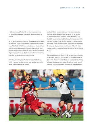 612010 FIFA World Cup South Africa™
y la línea media, diﬁcultando así el armado contrario.
En sus propios ataques, arremetían velozmente por las
puntas.
De los semiﬁnalistas, únicamente Uruguay planteó un 4-4-2.
No obstante, hay que considerar el papel especial que des-
empeñaba Forlán (10). Si bien actuaba como atacante, habi-
tualmente operaba desde una posición ligeramente reza-
gada en la línea media detrás del punta de lanza Suárez (9),
disponiendo de todas las libertades para distribuir balones y
arremeter personalmente el área contraria.
Holanda, Alemania y España maniobraron mediante un
4-2-3-1, aunque también en este caso se observaron dife-
rentes interpretaciones del sistema.
Los holandeses actuaron con una línea ofensiva de tres
hombres detrás del ariete Van Persie (9). En las bandas
se desempeñaban dos punteros netos –Robben (11) y
Kuyt (7)–, quienes solían adelantarse, formando así un trío
ofensivo con Van Persie. Ambos giraban e intercambiaban
posiciones varias veces durante el transcurso de un partido.
Si se incluye al volante ofensivo Sneijder (10) en la línea
media, entonces se puede hablar claramente de un sistema
4-3-3.
Alemania dispuso con Klose (11) de un auténtico artillero en
la delantera. Podolski (10) y Müller (13), quienes operan en
posiciones ofensivas más centrales en sus respectivos clubes,
utilizaban las bandas para atacar. En la línea media central
ofensiva, Özil (8) completaba el sistema de ataque alemán,
 