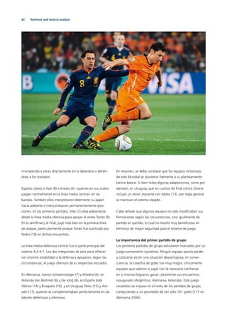 62 Technical and tactical analysis
irrumpiendo a veces directamente en la delantera o abrién-
dose a los costados.
España colocó a Xavi (8) e Iniesta (6) –quienes en sus clubes
juegan normalmente en la línea media central– en las
bandas. También ellos interpretaron libremente su papel
hacia adelante e intercambiaron permanentemente posi-
ciones. En los primeros partidos, Villa (7) solía adelantarse
desde la línea media ofensiva para apoyar al ariete Torres (9).
En la semiﬁnal y la ﬁnal, jugó más bien en la primera línea
de ataque, particularmente porque Torres fue sustituido por
Pedro (18) en dichos encuentros.
La línea media defensiva central fue la parte principal del
sistema 4-2-3-1. Los dos integrantes de esta zona ofrecie-
ron enorme estabilidad a la defensa y apoyaron, según las
circunstancias, el juego ofensivo de su respectiva escuadra.
En Alemania, fueron Schweinsteiger (7) y Khedira (6), en
Holanda Van Bommel (6) y De Jong (8), en España Xabi
Alonso (14) y Busquets (16), y en Uruguay Pérez (15) y Aré-
valo (17), quienes se complementaban perfectamente en las
labores defensivas y ofensivas.
En resumen, se debe constatar que los equipos victoriosos
de este Mundial se atuvieron ﬁelmente a su planteamiento
táctico básico. Si bien hubo algunas adaptaciones, como por
ejemplo, en Uruguay, que en cuartos de ﬁnal contra Ghana
incluyó un tercer atacante con Abreu (13), por regla general
se mantuvo el sistema elegido.
Cabe señalar que algunos equipos no sólo modiﬁcaban sus
formaciones según las circunstancias, sino igualmente de
partido en partido, lo cual no resultó muy beneﬁcioso en
términos de mayor seguridad para el sistema de juego.
La importancia del primer partido de grupo
Los primeros partidos de grupo estuvieron marcados por un
juego sumamente cauteloso. Ningún equipo quería perder
y colocarse así en una situación desventajosa; en conse-
cuencia, la cosecha de goles fue muy magra. Únicamente
equipos que salieron a jugar con la necesaria conﬁanza
en sí mismos lograron ganar claramente sus encuentros
inaugurales (Argentina, Alemania, Holanda). Este juego
cauteloso se impuso en el resto de los partidos de grupo,
conduciendo a un promedio de tan sólo 101 goles (117 en
Alemania 2006).
 