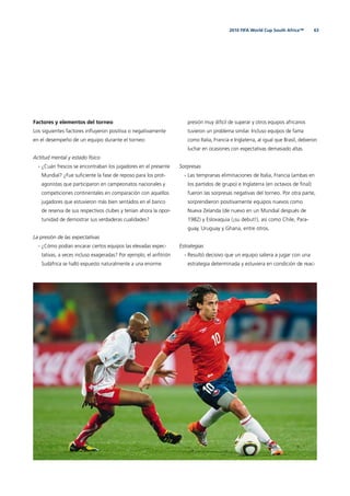 632010 FIFA World Cup South Africa™
Factores y elementos del torneo
Los siguientes factores inﬂuyeron positiva o negativamente
en el desempeño de un equipo durante el torneo:
Actitud mental y estado físico
- ¿Cuán frescos se encontraban los jugadores en el presente
Mundial? ¿Fue suﬁciente la fase de reposo para los prot-
agonistas que participaron en campeonatos nacionales y
competiciones continentales en comparación con aquellos
jugadores que estuvieron más bien sentados en el banco
de reserva de sus respectivos clubes y tenían ahora la opor-
tunidad de demostrar sus verdaderas cualidades?
La presión de las expectativas
- ¿Cómo podían encarar ciertos equipos las elevadas expec-
tativas, a veces incluso exageradas? Por ejemplo, el anﬁtrión
Sudáfrica se halló expuesto naturalmente a una enorme
presión muy difícil de superar y otros equipos africanos
tuvieron un problema similar. Incluso equipos de fama
como Italia, Francia e Inglaterra, al igual que Brasil, debieron
luchar en ocasiones con expectativas demasiado altas.
Sorpresas
- Las tempranas eliminaciones de Italia, Francia (ambas en
los partidos de grupo) e Inglaterra (en octavos de ﬁnal)
fueron las sorpresas negativas del torneo. Por otra parte,
sorprendieron positivamente equipos nuevos como
Nueva Zelanda (de nuevo en un Mundial después de
1982) y Eslovaquia (¡su debut!), así como Chile, Para-
guay, Uruguay y Ghana, entre otros.
Estrategias
- Resultó decisivo que un equipo saliera a jugar con una
estrategia determinada y estuviera en condición de reac-
 