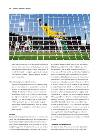 64 Technical and tactical analysis
cionar según las circunstancias del juego. Fue interesante
observar cómo una selección con tanta experiencia como
Brasil perdiera completamente el control luego del gol de
empate de Holanda y no lograra superar la confrontación
con una nueva situación y la presión de estar obligado a
ganar a toda costa.
Magníﬁco trabajo en el fútbol de cantera
- El presente Mundial demostró que la magníﬁca labor
que se viene realizando en las selecciones juveniles de
distintas asociaciones puede rendir frutos incluso en
el fútbol de máximo nivel. Si se comparan los cuatro
semiﬁnalistas de 2010 con los de 2006, se constatará
que el promedio de edad en la presente Copa Mundial
equivale a casi dos años menos que en 2006. Cabe
señalar igualmente que tres de los cuatro equipos
semiﬁnalistas ﬁguran generalmente entre las mejores
selecciones en competiciones continentales y en mun-
diales juveniles.
Porteros
La actuación de los porteros en el torneo no fue muy cons-
tante. A actuaciones extraordinarias, seguían desempeños
con errores incomprensibles. Se observaron diﬁcultades
en el dominio del área penal, en la comunicación con los
compañeros, y en los remates de distancia, lo cual condujo
a numerosos errores y a goles. Los motivos son múltiples:
seguramente la calidad de los rematadores, la ubicación
del portero y posiblemente también el balón, que solía
cobrar una velocidad increíble. Este último punto fue
varias veces conﬁrmado por los guardametas; no obstante,
resulta incomprensible, ya que todos los equipos dispu-
sieron de la posibilidad de practicar durante meses con el
nuevo esférico. En numerosas ocasiones se constató que
los porteros no colocaban correctamente su cuerpo detrás
de la pelota, con lo cual corrían el riesgo de que el esférico
se escabullera a la meta debido a su velocidad en caso de
un bloqueo mediocre. Por otra parte, se observaron ataja-
das de gran calibre, prueba de un enorme progreso parti-
cularmente de los porteros africanos. Por ejemplo, Kingson
(Ghana, 22) o Enyema (Nigeria, 1) impresionaron con su
grandiosa actuación. El Grupo de Estudio Técnico eligió al
español Iker Casillas (1) como mejor portero de la Copa
Mundial de la FIFA Sudáfrica 2010. Casillas fue mejorando
su actuación en el transcurso del torneo, convirtiéndose así
en la garantía de éxito de su escuadra. Además, destacó
como capitán de la selección española por su extraordi-
naria personalidad y capacidad de liderazgo. Dos factores
que contribuyeron a que su selección se alzara con el título
mundial.
Compactas líneas defensivas
Casi todas las líneas defensivas operaron con gran solidez
conforme a una marcación zonal, la cual se modiﬁcaba
 