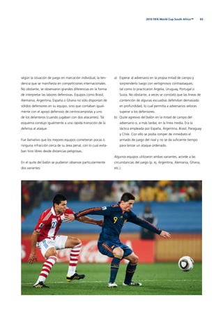 652010 FIFA World Cup South Africa™
según la situación de juego en marcación individual, la ten-
dencia que se maniﬁesta en competiciones internacionales.
No obstante, se observaron grandes diferencias en la forma
de interpretar las labores defensivas. Equipos como Brasil,
Alemania, Argentina, España o Ghana no sólo disponían de
sólidos defensores en su equipo, sino que contaban igual-
mente con el apoyo defensivo de centrocampistas y uno
de los delanteros (cuando jugaban con dos atacantes). Tal
esquema condujo igualmente a una rápida transición de la
defensa al ataque.
Fue llamativo que los mejores equipos cometieran pocas o
ninguna infracción cerca de su área penal, con lo cual evita-
ban tiros libres desde distancias peligrosas.
En el quite del balón se pudieron observar particularmente
dos variantes:
a) Esperar al adversario en la propia mitad de campo y
sorprenderlo luego con vertiginosos contraataques,
tal como lo practicaron Argelia, Uruguay, Portugal o
Suiza. No obstante, a veces se constató que las líneas de
contención de algunas escuadras defendían demasiado
en profundidad, lo cual permitía a adversarios veloces
superar a los defensores.
b) Quite agresivo del balón en la mitad de campo del
adversario o, a más tardar, en la línea media. Era la
táctica empleada por España, Argentina, Brasil, Paraguay
y Chile. Con ello se podía romper de inmediato el
armado de juego del rival y no se da suﬁciente tiempo
para lanzar un ataque ordenado.
Algunos equipos utilizaron ambas variantes, acorde a las
circunstancias del juego (p. ej. Argentina, Alemania, Ghana,
etc.).
 