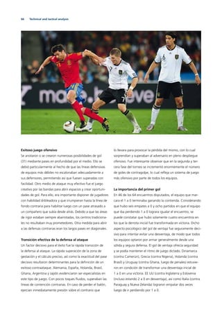 66 Technical and tactical analysis
Exitoso juego ofensivo
Se anotaron o se crearon numerosas posibilidades de gol
(31) mediante pases en profundidad por el medio. Ello se
debió particularmente al hecho de que las líneas defensivas
de equipos más débiles no escalonaban adecuadamente a
sus defensores, permitiendo así que fuesen superadas con
facilidad. Otro medio de ataque muy efectivo fue el juego
creativo por las bandas para abrir espacios y crear oportuni-
dades de gol. Para ello, era importante disponer de jugadores
con habilidad dribleadora y que irrumpieran hasta la línea de
fondo contraria para habilitar luego con un pase atrasado a
un compañero que subía desde atrás. Debido a que las áreas
de rigor estaban siempre abarrotadas, los centros tradiciona-
les no resultaban muy prometedores. Otra medida para abrir
a las defensas contrarias eran los largos pases en diagonales.
Transición efectiva de la defensa al ataque
Un factor decisivo para el éxito fue la rápida transición de
la defensa al ataque. La rápida superación de la zona de
gestación y el cálculo preciso, así como la exactitud del pase
decisivo resultaron determinantes para la deﬁnición de un
exitoso contraataque. Alemania, España, Holanda, Brasil,
Ghana, Argentina y Japón evidenciaron ser especialistas en
este tipo de juego. Con pocos toques ﬂuidos, superaban las
líneas de contención contrarias. En caso de perder el balón,
ejercían inmediatamente presión sobre el contrario que
lo llevara para provocar la pérdida del mismo, con lo cual
sorprendían y superaban al adversario en pleno despliegue
ofensivo. Fue interesante observar que en la segunda y ter-
cera fase del torneo se incrementó enormemente el número
de goles de contragolpe, lo cual reﬂeja un sistema de juego
más ofensivo por parte de todos los equipos.
La importancia del primer gol
En 46 de los 64 encuentros disputados, el equipo que mar-
cara el 1 a 0 terminaba ganando la contienda. Considerando
que hubo seis empates a 0 y ocho partidos en que el equipo
que iba perdiendo 1 a 0 lograra igualar el encuentro, se
puede constatar que hubo solamente cuatro encuentros en
los que la derrota inicial fue transformada en victoria. Dicho
aspecto psicológico del gol de ventaja fue seguramente deci-
sivo para intentar evitar una desventaja, de modo que todos
los equipos optaron por armar generalmente desde una
sólida y segura defensa. El gol de ventaja ofrecía seguridad
y se podía mantener el ritmo de juego dictado. Dinamarca
(contra Camerún), Grecia (contra Nigeria), Holanda (contra
Brasil) y Uruguay (contra Ghana, luego de penales) estuvie-
ron en condición de transformar una desventaja inicial de
1 a 0 en una victoria. EE UU (contra Inglaterra y Eslovenia
(incluso estando 2 a 0 en desventaja), así como Italia (contra
Paraguay y Nueva Zelanda) lograron empatar dos veces
luego de ir perdiendo por 1 a 0.
 