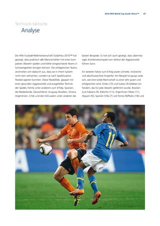672010 FIFA World Cup South Africa™
Technisch-taktische
Analyse
Die FIFA Fussball-Weltmeisterschaft Südafrika 2010™ hat
gezeigt, dass praktisch alle Mannschaften mit einer kom-
pakten Abwehr spielen und höher eingeschätzte Teams in
Schwierigkeiten bringen können. Die erfolgreichen Teams
zeichneten sich dadurch aus, dass sie in ihrem System
nicht starr verharrten, sondern je nach Spielsituation
ﬂexibel agieren konnten. Diese Flexibilität, gepaart mit
einer gesunden Aggressivität und ausgefeilter Technik
der Spieler, führte unter anderem zum Erfolg. Spanien,
die Niederlande, Deutschland, Uruguay, Brasilien, Ghana,
Argentinien, Chile und die USA waren unter anderen die
besten Beispiele. Es hat sich auch gezeigt, dass übermäs-
siges Kombinationsspiel zum Verlust der Aggressivität
führen kann.
Ein weiterer Faktor zum Erfolg waren schnelle, trickreiche
und abschlusssichere Angreifer. Am Beispiel Uruguays zeigt
sich, wie eine solide Mannschaft zu einer sehr guten und
erfolgreichen wird. Forlán (10) und Suárez (9) bildeten ein
Tandem, das für jede Abwehr gefährlich wurde. Brasilien
(Luis Fabiano (9), Robinho (11)), Argentinien (Tévez (11),
Higuaín (9)), Spanien (Villa (7) und Torres (9)/Pedro (18)) und
 