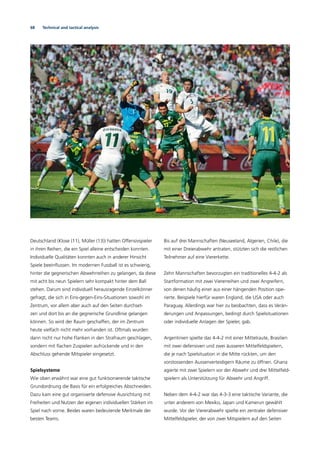 68 Technical and tactical analysis
Deutschland (Klose (11), Müller (13)) hatten Offensivspieler
in ihren Reihen, die ein Spiel alleine entscheiden konnten.
Individuelle Qualitäten konnten auch in anderer Hinsicht
Spiele beeinﬂussen. Im modernen Fussball ist es schwierig,
hinter die gegnerischen Abwehrreihen zu gelangen, da diese
mit acht bis neun Spielern sehr kompakt hinter dem Ball
stehen. Darum sind individuell herausragende Einzelkönner
gefragt, die sich in Eins-gegen-Eins-Situationen sowohl im
Zentrum, vor allem aber auch auf den Seiten durchset-
zen und dort bis an die gegnerische Grundlinie gelangen
können. So wird der Raum geschaffen, der im Zentrum
heute vielfach nicht mehr vorhanden ist. Oftmals wurden
dann nicht nur hohe Flanken in den Strafraum geschlagen,
sondern mit ﬂachen Zuspielen aufrückende und in den
Abschluss gehende Mitspieler eingesetzt.
Spielsysteme
Wie oben erwähnt war eine gut funktionierende taktische
Grundordnung die Basis für ein erfolgreiches Abschneiden.
Dazu kam eine gut organisierte defensive Ausrichtung mit
Freiheiten und Nutzen der eigenen individuellen Stärken im
Spiel nach vorne. Beides waren bedeutende Merkmale der
besten Teams.
Bis auf drei Mannschaften (Neuseeland, Algerien, Chile), die
mit einer Dreierabwehr antraten, stützten sich die restlichen
Teilnehmer auf eine Viererkette.
Zehn Mannschaften bevorzugten ein traditionelles 4-4-2 als
Startformation mit zwei Viererreihen und zwei Angreifern,
von denen häuﬁg einer aus einer hängenden Position ope-
rierte. Beispiele hierfür waren England, die USA oder auch
Paraguay. Allerdings war hier zu beobachten, dass es Verän-
derungen und Anpassungen, bedingt durch Spielsituationen
oder individuelle Anlagen der Spieler, gab.
Argentinien spielte das 4-4-2 mit einer Mittelraute, Brasilien
mit zwei defensiven und zwei äusseren Mittelfeldspielern,
die je nach Spielsituation in die Mitte rückten, um den
vorstossenden Aussenverteidigern Räume zu öffnen. Ghana
agierte mit zwei Spielern vor der Abwehr und drei Mittelfeld-
spielern als Unterstützung für Abwehr und Angriff.
Neben dem 4-4-2 war das 4-3-3 eine taktische Variante, die
unter anderem von Mexiko, Japan und Kamerun gewählt
wurde. Vor der Viererabwehr spielte ein zentraler defensiver
Mittelfeldspieler, der von zwei Mitspielern auf den Seiten
 