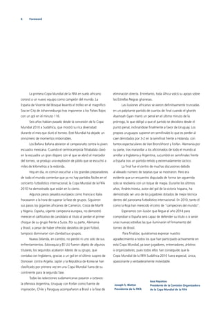 6 Foreword
La primera Copa Mundial de la FIFA en suelo africano
coronó a un nuevo equipo como campeón del mundo. La
España de Vicente del Bosque levantó el trofeo en el magníﬁco
Soccer City de Johannesburgo tras imponerse a los Países Bajos
con un gol en el minuto 116.
Seis años habían pasado desde la concesión de la Copa
Mundial 2010 a Sudáfrica, que mostró su rica diversidad
durante el mes que duró el torneo. Este Mundial ha dejado un
sinnúmero de momentos imborrables.
Los Bafana Bafana abrieron el campeonato contra la joven
escuadra mexicana. Cuando el centrocampista Tshabalala clavó
en la escuadra un gran disparo con el que se abrió el marcador
del torneo, se produjo una explosión de júbilo que se escuchó a
miles de kilómetros a la redonda.
Hoy en día, es común escuchar a los grandes preparadores
de todo el mundo comentar que ya no hay partidos fáciles en el
concierto futbolístico internacional; la Copa Mundial de la FIFA
2010 ha demostrado que están en lo cierto.
Algunos pesos pesados europeos como Francia o Italia
fracasaron a la hora de superar la fase de grupos. Siguieron
sus pasos los gigantes africanos de Camerún, Costa de Marﬁl
y Nigeria. España, vigente campeona europea, no demostró
merecer el caliﬁcativo de candidato al título al perder el primer
choque de su grupo frente a Suiza. Por su parte, Alemania
y Brasil, a pesar de haber ofrecido destellos de gran fútbol,
tampoco dominaron con claridad sus grupos.
Nueva Zelanda, en cambio, no perdió ni uno solo de sus
enfrentamientos. Eslovaquia y EE UU fueron objeto de algunos
titulares; los segundos acabaron líderes de su grupo, que
contaba con Inglaterra, gracias a un gol en el último suspiro de
Donovan contra Argelia. Japón y la Republica de Korea se han
clasiﬁcado por primera vez en una Copa Mundial fuera de su
continente para la segunda fase.
Todas las selecciones sudamericanas pasaron a octavos:
la ofensiva Argentina, Uruguay con Forlán como fuente de
inspiración, Chile y Paraguay acompañaron a Brasil a la fase de
eliminación directa. Entretanto, toda África volcó su apoyo sobre
las Estrellas Negras ghanesas.
Las ilusiones africanas se vieron deﬁnitivamente truncadas
en un palpitante partido de cuartos de ﬁnal cuando el ghanés
Asamoah Gyan marró un penal en el último minuto de la
prórroga, lo que obligó a que el partido se decidiera desde el
punto penal, inclinándose ﬁnalmente a favor de Uruguay. Los
propios uruguayos supieron en semiﬁnales lo que es perder al
caer derrotados por 3-2 en la semiﬁnal frente a Holanda, con
tantos espectaculares de Van Bronckhorst y Forlán. Alemania por
su parte, tras maravillar a los aﬁcionados de todo el mundo al
arrollar a Inglaterra y Argentina, sucumbió en semiﬁnales frente
a España tras un partido reñido y extremadamente táctico.
La ﬁnal fue el centro de muchas discusiones debido
al elevado número de tarjetas que se mostraron. Pero era
evidente que un encuentro disputado de forma tan aguerrida
solo se resolvería con un toque de magia. Durante los últimos
años, Andrés Iniesta, autor del gol de la victoria hispana, ha
demostrado ser uno de los jugadores dotados de mejor técnica
dentro del panorama futbolístico internacional. En 2010, tanto él
como la Roja han merecido el cetro de “campeones del mundo”.
Esperamos con ilusión que llegue el año 2014 para
comprobar si España será capaz de defender su título o si serán
unas nuevas estrellas las que iluminarán el ﬁrmamento del
torneo de Brasil.
Para ﬁnalizar, quisiéramos expresar nuestro
agradecimiento a todos los que han participado activamente en
esta Copa Mundial, ya sean jugadores, entrenadores, árbitros
o organizadores, pues todos ellos han conseguido que la
Copa Mundial de la FIFA Sudáfrica 2010 fuera especial, única,
apasionante y verdaderamente inolvidable.
Joseph S. Blatter
Presidente de la FIFA
Issa Hayatou
Presidente de la Comisión Organizadora
de la Copa Mundial de la FIFA
 