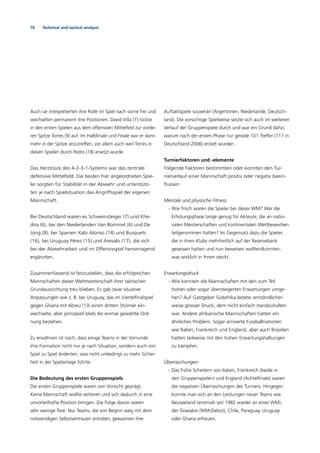 70 Technical and tactical analysis
Auch sie interpretierten ihre Rolle im Spiel nach vorne frei und
wechselten permanent ihre Positionen. David Villa (7) rückte
in den ersten Spielen aus dem offensiven Mittelfeld zur vorde-
ren Spitze Torres (9) auf. Im Halbﬁnale und Finale war er dann
mehr in der Spitze anzutreffen, vor allem auch weil Torres in
diesen Spielen durch Pedro (18) ersetzt wurde.
Das Herzstück des 4-2-3-1-Systems war das zentrale
defensive Mittelfeld. Die beiden hier angeordneten Spie-
ler sorgten für Stabilität in der Abwehr und unterstütz-
ten je nach Spielsituation das Angriffsspiel der eigenen
Mannschaft.
Bei Deutschland waren es Schweinsteiger (7) und Khe-
dira (6), bei den Niederlanden Van Bommel (6) und De
Jong (8), bei Spanien Xabi Alonso (14) und Busquets
(16), bei Uruguay Pérez (15) und Arevalo (17), die sich
bei der Abwehrarbeit und im Offensivspiel hervorragend
ergänzten.
Zusammenfassend ist festzustellen, dass die erfolgreichen
Mannschaften dieser Weltmeisterschaft ihrer taktischen
Grundausrichtung treu blieben. Es gab zwar situative
Anpassungen wie z. B. bei Uruguay, das im Viertelﬁnalspiel
gegen Ghana mit Abreu (13) einen dritten Stürmer ein-
wechselte, aber prinzipiell blieb die einmal gewählte Ord-
nung bestehen.
Zu erwähnen ist noch, dass einige Teams in der Vorrunde
ihre Formation nicht nur je nach Situation, sondern auch von
Spiel zu Spiel änderten, was nicht unbedingt zu mehr Sicher-
heit in der Spielanlage führte.
Die Bedeutung des ersten Gruppenspiels
Die ersten Gruppenspiele waren von Vorsicht geprägt.
Keine Mannschaft wollte verlieren und sich dadurch in eine
unvorteilhafte Position bringen. Die Folge davon waren
sehr wenige Tore. Nur Teams, die von Beginn weg mit dem
notwendigen Selbstvertrauen antraten, gewannen ihre
Auftaktspiele souverän (Argentinien, Niederlande, Deutsch-
land). Die vorsichtige Spielweise setzte sich auch im weiteren
Verlauf der Gruppenspiele durch und war ein Grund dafür,
warum nach der ersten Phase nur gerade 101 Treffer (117 in
Deutschland 2006) erzielt wurden.
Turnierfaktoren und -elemente
Folgende Faktoren bestimmten oder konnten den Tur-
nierverlauf einer Mannschaft positiv oder negativ beein-
ﬂussen:
Mentale und physische Fitness
- Wie frisch waren die Spieler bei dieser WM? War die
Erholungsphase lange genug für Akteure, die an natio-
nalen Meisterschaften und kontinentalen Wettbewerben
teilgenommen hatten? Im Gegensatz dazu die Spieler,
die in ihren Klubs mehrheitlich auf der Reservebank
gesessen hatten und nun beweisen wollten/konnten,
was wirklich in ihnen steckt.
Erwartungsdruck
- Wie konnten die Mannschaften mit den zum Teil
hohen oder sogar übersteigerten Erwartungen umge-
hen? Auf Gastgeber Südafrika lastete verständlicher-
weise grosser Druck, dem nicht einfach standzuhalten
war. Andere afrikanische Mannschaften hatten ein
ähnliches Problem. Sogar arrivierte Fussballnationen
wie Italien, Frankreich und England, aber auch Brasilien
hatten teilweise mit den hohen Erwartungshaltungen
zu kämpfen.
Überraschungen
- Das frühe Scheitern von Italien, Frankreich (beide in
den Gruppenspielen) und England (Achtelﬁnale) waren
die negativen Überraschungen des Turniers. Hingegen
konnte man sich an den Leistungen neuer Teams wie
Neuseeland (erstmals seit 1982 wieder an einer WM),
der Slowakei (WM-Debüt), Chile, Paraguay, Uruguay
oder Ghana erfreuen.
 