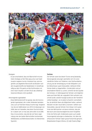 712010 FIFA World Cup South Africa™
Strategien
- Es war entscheidend, dass eine Mannschaft mit einer
klaren Strategie auf den Platz ging und je nach Spiel-
situation reagieren konnte. Interessant war, wie eine
gereifte und abgeklärte Mannschaft wie Brasilien nach
dem Ausgleichstreffer der Niederländer im Viertelﬁnale
völlig aus dem Tritt geriet und der Konfrontation mit
einer neuen Situation und dem Druck des unbedingt
Gewinnen-Müssens nicht standhielt.
Hervorragende Jugendarbeit
- Diese Weltmeisterschaft hat gezeigt, dass die hervorra-
gende Jugendarbeit, die in vielen Verbänden betrieben
wird, auch auf höchstem Niveau Früchte trägt. Vergleicht
man die vier Halbﬁnalisten von 2010 mit denjenigen von
2006, lässt sich feststellen, dass deren Durchschnittsal-
ter in diesem Jahr um fast zwei Jahre tiefer ist als 2006.
Dazu ist anzumerken, dass drei der vier Teams regel-
mässig unter den besten Mannschaften kontinentaler
Wettbewerbe und Weltmeisterschaften mit Alterslimiten
ﬁgurieren.
Torhüter
Die Torhüter waren bei diesem Turnier wenig beständig.
Hervorragende Leistungen wechselten sich mit unver-
ständlichen Fehlern ab. Probleme in der Strafraumbeherr-
schung, bei der Verständigung mit den Mitspielern und
bei Weitschüssen waren festzustellen. Zahlreiche Fehler
führten direkt zu Gegentreffern. Gründe dafür sind auf
verschiedenen Ebenen zu suchen, sicherlich bei der Qualität
der Schützen, im Stellungsspiel der Torhüter und möglicher-
weise auch beim Ball, der unglaublich Fahrt aufnahm und
schnell wurde. Letztere Aussage wurde von den Torstehern
vielfach bestätigt – sie ist jedoch schwerlich nachvollzieh-
bar, da sämtliche Teams die Möglichkeit hatten, während
Monaten mit dem neuen Ball zu trainieren. Vielfach war
festzustellen, dass die Torhüter ihren Körper nicht sauber
hinter den Ball brachten und damit riskierten, dass der
Ball durch seine Geschwindigkeit bei einem Fangfehler
hinter die Torlinie glitt. Andererseits waren auch wieder
hervorragende Leistungen zu beobachten. Vor allem die
afrikanischen Torhüter haben grosse Fortschritte gemacht.
Beispielsweise Kingson (Ghana, 22) oder Enyema (Nige-
 