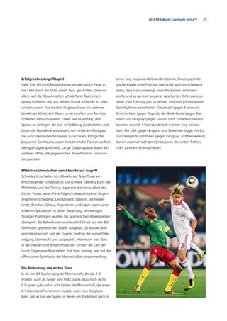 732010 FIFA World Cup South Africa™
Erfolgreiches Angriffsspiel
Viele Tore (31) und Möglichkeiten wurden durch Pässe in
die Tiefe durch die Mitte erzielt bzw. geschaffen. Dies vor
allem weil die Abwehrreihen schwächerer Teams nicht
genug staffelten und aus diesem Grund einfacher zu über-
winden waren. Das kreative Flügelspiel war ein weiteres
bewährtes Mittel, sich Raum zu verschaffen und Tormög-
lichkeiten herauszuspielen. Dabei war es wichtig, über
Spieler zu verfügen, die sich im Dribbling durchsetzten und
bis an die Grundlinie vorstiessen, um mit einem Rückpass
die aufschliessenden Mitspieler zu lancieren. Infolge des
bepackten Strafraums waren herkömmliche Flanken vielfach
wenig erfolgversprechend. Lange Diagonalpässe waren ein
weiteres Mittel, die gegnerischen Abwehrreihen auseinan-
derzureissen.
Effektives Umschalten von Abwehr auf Angriff
Schnelles Umschalten von Abwehr auf Angriff war ein
entscheidender Erfolgsfaktor. Die schnelle Überbrückung des
Mittelfelds und das Timing respektive die Genauigkeit des
letzten Passes waren für erfolgreich abgeschlossene Gegen-
angriffe entscheidend. Deutschland, Spanien, die Nieder-
lande, Brasilien, Ghana, Argentinien und Japan waren unter
anderem Spezialisten in dieser Beziehung. Mit wenigen
ﬂüssigen Passfolgen wurden die gegnerischen Abwehrreihen
überspielt. Bei Ballverlusten wurde sofort Druck auf den Ball
führenden gegnerischen Spieler ausgeübt. So wurden Ball-
verluste provoziert und der Gegner, noch in der Vorwärtsbe-
wegung, überrascht und ausgespielt. Interessant war, dass
in der zweiten und dritten Phase des Turniers die Zahl der
durch Gegenangriffe erzielten Tore stark anstieg, was mit der
offensiveren Spielweise der Mannschaften zusammenhing.
Die Bedeutung des ersten Tores
In 46 von 64 Spielen ging die Mannschaft, die das 1:0
erzielte, auch als Sieger vom Platz. Da es dazu noch sechs
0:0-Spiele gab und in acht Partien die Mannschaft, die einen
0:1-Rückstand hinnehmen musste, noch zum Ausgleich
kam, gab es nur vier Spiele, in denen ein Rückstand noch in
einen Sieg umgewandelt werden konnte. Dieser psycholo-
gische Aspekt einer Führung war sicher auch entscheidend
dafür, dass man unbedingt einen Rückstand verhindern
wollte und so generell aus einer gesicherten Defensive ope-
rierte. Eine Führung gab Sicherheit, und man konnte seinen
Spielrhythmus beibehalten. Dänemark (gegen Kamerun),
Griechenland (gegen Nigeria), die Niederlande (gegen Bra-
silien) und Uruguay (gegen Ghana, nach Elfmeterschiessen)
konnten einen 0:1-Rückstand noch in einen Sieg umwan-
deln. Die USA (gegen England und Slowenien (sogar mit 0:2
zurückliegend) und Italien (gegen Paraguay und Neuseeland)
kamen zweimal nach dem Einkassieren des ersten Treffers
noch zu einem Unentschieden.
 