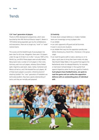 76 Trends
Trends
1) A “new” generation of players
Thanks to FIFA’s development programmes, which were
launched by then FIFA Technical Director Joseph S. Blatter in
1975 before being expanded upon by the confederations
and associations, there are no longer any “small” or “weak”
national teams.
The success and the breakthrough of young players has
been clear for all to see. Altogether, there were 123 players
under the age of 23 (born on or after 1 January 1987) at this
World Cup, and 99 of these players were actually ﬁelded.
Many teams had a number of U-23 players in their ranks.
Germany used nine such players, whereas Ghana ﬁelded
eight, Argentina used seven, Spain, Serbia, Cameroon and
Mexico all had six, and Chile boasted ﬁve such players. All
of these teams played a successful, refreshing brand of
attacking football. This “new” generation of footballers are
technically excellent, they have a good understanding of
tactics and they are mentally well prepared.
2) Creativity
To break down compact defences in modern football,
teams are increasingly turning to players who:
• can dribble
• can catch opponents off guard and sell dummies
• excel in one-on-one situations
• can dribble their way into the opposition penalty area
before shooting (e.g. David Villa v. Honduras in the group
stage)
• can read the game well to make a darting run or to
play a quick pass to bring their team-mates into play.
Take Brazil’s Felipe Melo in the quarter-ﬁnal against the
Netherlands when he released Robinho, for example,
or Germany’s Schweinsteiger in the quarter-ﬁnal
against Argentina when he set up a goal for Friedrich.
Such players have football brains, are quick to
read the game and can outfox the opposition
defence with an outstanding piece of individual
skill.
 