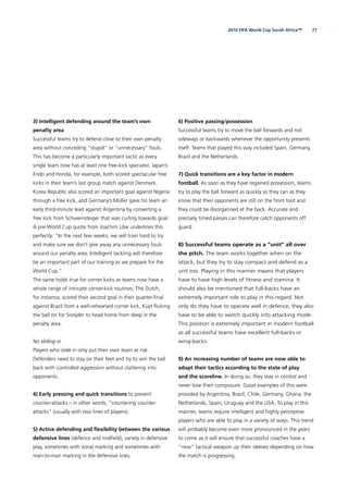 772010 FIFA World Cup South Africa™
3) Intelligent defending around the team’s own
penalty area
Successful teams try to defend close to their own penalty
area without conceding “stupid” or “unnecessary” fouls.
This has become a particularly important tactic as every
single team now has at least one free-kick specialist. Japan’s
Endo and Honda, for example, both scored spectacular free
kicks in their team’s last group match against Denmark.
Korea Republic also scored an important goal against Nigeria
through a free kick, and Germany’s Müller gave his team an
early third-minute lead against Argentina by converting a
free kick from Schweinsteiger that was curling towards goal.
A pre-World Cup quote from Joachim Löw underlines this
perfectly: “In the next few weeks, we will train hard to try
and make sure we don’t give away any unnecessary fouls
around our penalty area. Intelligent tackling will therefore
be an important part of our training as we prepare for the
World Cup.”
The same holds true for corner kicks as teams now have a
whole range of intricate corner-kick routines. The Dutch,
for instance, scored their second goal in their quarter-ﬁnal
against Brazil from a well-rehearsed corner kick, Kuyt ﬂicking
the ball on for Sneijder to head home from deep in the
penalty area.
No sliding in
Players who slide in only put their own team at risk.
Defenders need to stay on their feet and try to win the ball
back with controlled aggression without clattering into
opponents.
4) Early pressing and quick transitions to prevent
counter-attacks – in other words, “countering counter-
attacks” (usually with two lines of players).
5) Active defending and ﬂexibility between the various
defensive lines (defence and midﬁeld), variety in defensive
play, sometimes with zonal marking and sometimes with
man-to-man marking in the defensive lines.
6) Positive passing/possession
Successful teams try to move the ball forwards and not
sideways or backwards whenever the opportunity presents
itself. Teams that played this way included Spain, Germany,
Brazil and the Netherlands.
7) Quick transitions are a key factor in modern
football. As soon as they have regained possession, teams
try to play the ball forward as quickly as they can as they
know that their opponents are still on the front foot and
they could be disorganised at the back. Accurate and
precisely timed passes can therefore catch opponents off
guard.
8) Successful teams operate as a “unit” all over
the pitch. The team works together when on the
attack, but they try to stay compact and defend as a
unit too. Playing in this manner means that players
have to have high levels of ﬁtness and stamina. It
should also be mentioned that full-backs have an
extremely important role to play in this regard. Not
only do they have to operate well in defence, they also
have to be able to switch quickly into attacking mode.
This position is extremely important in modern football
as all successful teams have excellent full-backs or
wing-backs.
9) An increasing number of teams are now able to
adapt their tactics according to the state of play
and the scoreline. In doing so, they stay in control and
never lose their composure. Good examples of this were
provided by Argentina, Brazil, Chile, Germany, Ghana, the
Netherlands, Spain, Uruguay and the USA. To play in this
manner, teams require intelligent and highly perceptive
players who are able to play in a variety of ways. This trend
will probably become even more pronounced in the years
to come as it will ensure that successful coaches have a
“new” tactical weapon up their sleeves depending on how
the match is progressing.
 