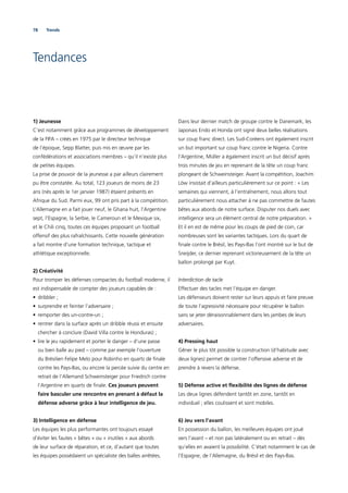 78 Trends
Tendances
1) Jeunesse
C’est notamment grâce aux programmes de développement
de la FIFA – créés en 1975 par le directeur technique
de l’époque, Sepp Blatter, puis mis en œuvre par les
confédérations et associations membres – qu’il n’existe plus
de petites équipes.
La prise de pouvoir de la jeunesse a par ailleurs clairement
pu être constatée. Au total, 123 joueurs de moins de 23
ans (nés après le 1er janvier 1987) étaient présents en
Afrique du Sud. Parmi eux, 99 ont pris part à la compétition.
L’Allemagne en a fait jouer neuf, le Ghana huit, l’Argentine
sept, l’Espagne, la Serbie, le Cameroun et le Mexique six,
et le Chili cinq, toutes ces équipes proposant un football
offensif des plus rafraîchissants. Cette nouvelle génération
a fait montre d’une formation technique, tactique et
athlétique exceptionnelle.
2) Créativité
Pour tromper les défenses compactes du football moderne, il
est indispensable de compter des joueurs capables de :
• dribbler ;
• surprendre et feinter l’adversaire ;
• remporter des un-contre-un ;
• rentrer dans la surface après un dribble réussi et ensuite
chercher à conclure (David Villa contre le Honduras) ;
• lire le jeu rapidement et porter le danger – d’une passe
ou bien balle au pied – comme par exemple l’ouverture
du Brésilien Felipe Melo pour Robinho en quarts de ﬁnale
contre les Pays-Bas, ou encore la percée suivie du centre en
retrait de l’Allemand Schweinsteiger pour Friedrich contre
l’Argentine en quarts de ﬁnale. Ces joueurs peuvent
faire basculer une rencontre en prenant à défaut la
défense adverse grâce à leur intelligence de jeu.
3) Intelligence en défense
Les équipes les plus performantes ont toujours essayé
d’éviter les fautes « bêtes » ou « inutiles » aux abords
de leur surface de réparation, et ce, d’autant que toutes
les équipes possédaient un spécialiste des balles arrêtées.
Dans leur dernier match de groupe contre le Danemark, les
Japonais Endo et Honda ont signé deux belles réalisations
sur coup franc direct. Les Sud-Coréens ont également inscrit
un but important sur coup franc contre le Nigeria. Contre
l’Argentine, Müller a également inscrit un but décisif après
trois minutes de jeu en reprenant de la tête un coup franc
plongeant de Schweinsteiger. Avant la compétition, Joachim
Löw insistait d’ailleurs particulièrement sur ce point : « Les
semaines qui viennent, à l’entraînement, nous allons tout
particulièrement nous attacher à ne pas commettre de fautes
bêtes aux abords de notre surface. Disputer nos duels avec
intelligence sera un élément central de notre préparation. »
Et il en est de même pour les coups de pied de coin, car
nombreuses sont les variantes tactiques. Lors du quart de
ﬁnale contre le Brésil, les Pays-Bas l’ont montré sur le but de
Sneijder, ce dernier reprenant victorieusement de la tête un
ballon prolongé par Kuyt.
Interdiction de tacle
Effectuer des tacles met l’équipe en danger.
Les défenseurs doivent rester sur leurs appuis et faire preuve
de toute l’agressivité nécessaire pour récupérer le ballon
sans se jeter déraisonnablement dans les jambes de leurs
adversaires.
4) Pressing haut
Gêner le plus tôt possible la construction (d’habitude avec
deux lignes) permet de contrer l’offensive adverse et de
prendre à revers la défense.
5) Défense active et ﬂexibilité des lignes de défense
Les deux lignes défendent tantôt en zone, tantôt en
individuel ; elles coulissent et sont mobiles.
6) Jeu vers l’avant
En possession du ballon, les meilleures équipes ont joué
vers l’avant – et non pas latéralement ou en retrait – dès
qu’elles en avaient la possibilité. C’était notamment le cas de
l’Espagne, de l’Allemagne, du Brésil et des Pays-Bas.
 
