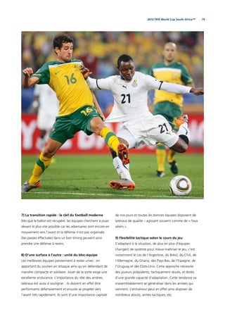 792010 FIFA World Cup South Africa™
7) La transition rapide : la clef du football moderne
Dès que le ballon est récupéré, les équipes cherchent à jouer
devant le plus vite possible car les adversaires sont encore en
mouvement vers l’avant et la défense n’est pas organisée.
Des passes effectuées dans un bon timing peuvent ainsi
prendre une défense à revers.
8) D’une surface à l’autre : unité du bloc-équipe
Les meilleures équipes parviennent à rester unies : en
apportant du soutien en attaque ainsi qu’en défendant de
manière compacte et solidaire. Jouer de la sorte exige une
excellente endurance. L’importance du rôle des arrières
latéraux est aussi à souligner : ils doivent en effet être
performants défensivement et ensuite se projeter vers
l’avant très rapidement. Ils sont d’une importance capitale
de nos jours et toutes les bonnes équipes disposent de
latéraux de qualité – agissant souvent comme de « faux
ailiers ».
9) Flexibilité tactique selon le cours du jeu
S’adaptant à la situation, de plus en plus d’équipes
changent de système pour mieux maîtriser le jeu, c’est
notamment le cas de l’Argentine, du Brésil, du Chili, de
l’Allemagne, du Ghana, des Pays-Bas, de l’Espagne, de
l’Uruguay et des États-Unis. Cette approche nécessite
des joueurs polyvalents, tactiquement doués, et dotés
d’une grande capacité d’adaptation. Cette tendance va
vraisemblablement se généraliser dans les années qui
viennent. L’entraîneur peut en effet ainsi disposer de
nombreux atouts, armes tactiques, etc.
 