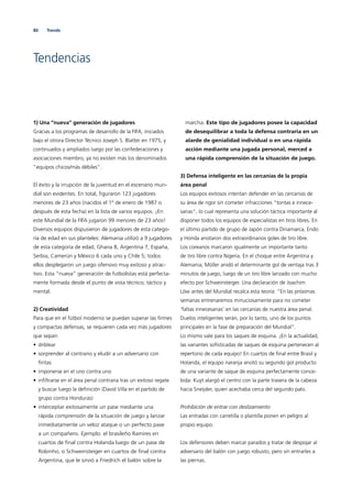 80 Trends
Tendencias
1) Una ”nueva“ generación de jugadores
Gracias a los programas de desarrollo de la FIFA, iniciados
bajo el otrora Director Técnico Joseph S. Blatter en 1975, y
continuados y ampliados luego por las confederaciones y
asociaciones miembro, ya no existen más los denominados
”equipos chicos/más débiles”.
El éxito y la irrupción de la juventud en el escenario mun-
dial son evidentes. En total, ﬁguraron 123 jugadores
menores de 23 años (nacidos el 1º de enero de 1987 o
después de esta fecha) en la lista de varios equipos. ¡En
este Mundial de la FIFA jugaron 99 menores de 23 años!
Diversos equipos dispusieron de jugadores de esta catego-
ría de edad en sus planteles: Alemania utilizó a 9 jugadores
de esta categoría de edad, Ghana 8, Argentina 7, España,
Serbia, Camerún y México 6 cada uno y Chile 5; todos
ellos desplegaron un juego ofensivo muy exitoso y atrac-
tivo. Esta “nueva” generación de futbolistas está perfecta-
mente formada desde el punto de vista técnico, táctico y
mental.
2) Creatividad
Para que en el fútbol moderno se puedan superar las ﬁrmes
y compactas defensas, se requieren cada vez más jugadores
que sepan:
• driblear
• sorprender al contrario y eludir a un adversario con
ﬁntas
• imponerse en el uno contra uno
• inﬁltrarse en el área penal contraria tras un exitoso regate
y buscar luego la deﬁnición (David Villa en el partido de
grupo contra Honduras)
• interceptar exitosamente un pase mediante una
rápida comprensión de la situación de juego y lanzar
inmediatamente un veloz ataque o un perfecto pase
a un compañero. Ejemplo: el brasileño Ramires en
cuartos de ﬁnal contra Holanda luego de un pase de
Robinho, o Schweinsteiger en cuartos de ﬁnal contra
Argentina, que le sirvió a Friedrich el balón sobre la
marcha. Este tipo de jugadores posee la capacidad
de desequilibrar a toda la defensa contraria en un
alarde de genialidad individual o en una rápida
acción mediante una jugada personal, merced a
una rápida comprensión de la situación de juego.
3) Defensa inteligente en las cercanías de la propia
área penal
Los equipos exitosos intentan defender en las cercanías de
su área de rigor sin cometer infracciones “tontas e innece-
sarias“, lo cual representa una solución táctica importante al
disponer todos los equipos de especialistas en tiros libres. En
el último partido de grupo de Japón contra Dinamarca, Endo
y Honda anotaron dos extraordinarios goles de tiro libre.
Los coreanos marcaron igualmente un importante tanto
de tiro libre contra Nigeria. En el choque entre Argentina y
Alemania, Müller anidó el determinante gol de ventaja tras 3
minutos de juego, luego de un tiro libre lanzado con mucho
efecto por Schweinsteiger. Una declaración de Joachim
Löw antes del Mundial recalca esta teoría: “En las próximas
semanas entrenaremos minuciosamente para no cometer
‘faltas innecesarias’ en las cercanías de nuestra área penal.
Duelos inteligentes serán, por lo tanto, uno de los puntos
principales en la fase de preparación del Mundial“.
Lo mismo vale para los saques de esquina. ¡En la actualidad,
las variantes soﬁsticadas de saques de esquina pertenecen al
repertorio de cada equipo! En cuartos de ﬁnal entre Brasil y
Holanda, el equipo naranja anotó su segundo gol producto
de una variante de saque de esquina perfectamente conce-
bida: Kuyt alargó el centro con la parte trasera de la cabeza
hacia Sneijder, quien acechaba cerca del segundo palo.
Prohibición de entrar con deslizamiento
Las entradas con carretilla o plantilla ponen en peligro al
propio equipo.
Los defensores deben marcar parados y tratar de despojar al
adversario del balón con juego robusto, pero sin entrarles a
las piernas.
 