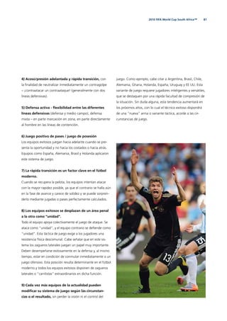 812010 FIFA World Cup South Africa™
4) Acoso/presión adelantada y rápida transición, con
la ﬁnalidad de neutralizar inmediatamente un contragolpe
– ¡contraatacar un contraataque! (generalmente con dos
líneas defensivas).
5) Defensa activa - ﬂexibilidad entre las diferentes
líneas defensivas (defensa y medio campo), defensa
mixta – en parte marcación en zona, en parte directamente
al hombre en las líneas de contención.
6) Juego positivo de pases / juego de posesión
Los equipos exitosos juegan hacia adelante cuando se pre-
senta la oportunidad y no hacia los costados o hacia atrás.
Equipos como España, Alemania, Brasil y Holanda aplicaron
este sistema de juego.
7) La rápida transición es un factor clave en el fútbol
moderno.
Cuando se recupera la pelota, los equipos intentan atacar
con la mayor rapidez posible, ya que el contrario se halla aún
en la fase de avance y carece de solidez y se puede sorpren-
derlo mediante jugadas o pases perfectamente calculados.
8) Los equipos exitosos se desplazan de un área penal
a la otra como “unidad“.
Todo el equipo apoya colectivamente el juego de ataque. Se
ataca como “unidad”, y el equipo contrario se deﬁende como
“unidad”. Esta táctica de juego exige a los jugadores una
resistencia física descomunal. Cabe señalar que en este sis-
tema los zagueros laterales juegan un papel muy importante.
Deben desempeñarse exitosamente en la defensa y, al mismo
tiempo, estar en condición de conmutar inmediatamente a un
juego ofensivo. Esta posición resulta determinante en el fútbol
moderno y todos los equipos exitosos disponen de zagueros
laterales o “carrilistas“ extraordinarios en dicha función.
9) Cada vez más equipos de la actualidad pueden
modiﬁcar su sistema de juego según las circunstan-
cias o el resultado, sin perder la visión ni el control del
juego. Como ejemplo, cabe citar a Argentina, Brasil, Chile,
Alemania, Ghana, Holanda, España, Uruguay y EE UU. Esta
variante de juego requiere jugadores inteligentes y versátiles,
que se destaquen por una rápida facultad de compresión de
la situación. Sin duda alguna, esta tendencia aumentará en
los próximos años, con lo cual el técnico exitoso dispondrá
de una “nueva” arma o variante táctica, acorde a las cir-
cunstancias de juego.
 