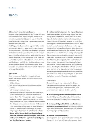 82 Trends
Trends
1) Eine „neue“ Generation von Spielern
Dank den Entwicklungsprogrammen der FIFA, die 1975 vom
damaligen technischen Direktor Joseph S. Blatter lanciert
und später durch die Konföderationen und die Verbände
ausgebaut wurden, gibt es keine sogenannt kleinen/schwä-
cheren Mannschaften mehr.
Der Erfolg und der Durchbruch der Jugend sind klar ersicht-
lich. Insgesamt waren 123 Spieler unter 23 Jahre (geboren
am oder nach dem 1. Januar 1987) in den Kadern. Während
der Weltmeisterschaft wurden 99 Spieler unter 23 Jahre ein-
gesetzt! Viele Teams hatten mehrere Spieler dieser Kategorie
in ihren Reihen! Deutschland setzte neun solche Spieler ein,
Ghana acht, Argentinien sieben, Spanien, Serbien, Kamerun
und Mexiko sechs und Chile fünf und boten allesamt erfolg-
reichen und erfrischenden Angriffsfussball. Diese „neue“
Generation an Fussballern ist technisch, taktisch und mental
hervorragend ausgebildet.
2) Kreativität
Damit im modernen Fussball eine kompakt stehende
Abwehr überwunden werden kann, braucht man immer
mehr Spieler, die;
• dribbeln können,
• den Gegner überraschen und ihn mit Finten verladen
können,
• sich eins gegen eins durchsetzen,
• nach einem erfolgreichen Dribbling in den gegnerischen
Strafraum eindringen und dann noch den Abschluss
suchen (David Villa im Gruppenspiel gegen Honduras),
• dank einer schnellen Spielauffassung einen Pass erfolg-
reich unterbinden und sofort durch einen Antritt oder Pass
ihre Mitspieler einbinden können! Beispiel: Der Brasilianer
Felipe Melo im Viertelﬁnale gegen die Niederlande beim
Zuspiel auf Robinho oder Schweinsteiger im Viertelﬁ-
nalspiel gegen Argentinien, als er für Friedrich auﬂegte.
Solche Spieler können dank ihrer Spielintelligenz
oder ihrer schnellen Spielauffassung mit einer Einzel-
leistung/Einzelaktion die gegnerische Verteidigung
aus dem Gleichgewicht bringen!
3) Intelligentes Verteidigen um den eigenen Strafraum
Die erfolgreichen Teams versuchen, ohne „dumme oder über-
ﬂüssige“ Fouls in der Nähe des eigenen Strafraums zu vertei-
digen. Da alle Mannschaften sogenannte Freistossspezialisten
haben, ist dies ein wichtiges taktisches Mittel. Im letzten Grup-
penspiel gegen Dänemark erzielten die Japaner Endo und Honda
zwei sehenswerte Freistosstore. Die Koreaner erzielten gegen
Nigeria auch ein wichtiges Tor per Freistoss. Gegen Argentinien
erzielte Müller nach einem mit viel Drall gespielten Freistoss von
Schweinsteiger nach drei Minuten das wichtige Führungstor. Ein
Zitat von Joachim Löw vor der Weltmeisterschaft unterstreicht
diese These. „Wir werden in den nächsten Wochen vehement
darauf trainieren, dass wir gezielt um den eigenen Strafraum
keine unnötigen Fouls begehen. Kluges Zweikampfverhalten
wird daher ein Trainingsschwerpunkt in der WM-Vorbereitung
bilden“. Dasselbe gilt auch für Eckbälle. Rafﬁnierte Eckballvari-
anten sind heute an der Tagesordnung! Im Viertelﬁnale gegen
Brasilien erzielten die Niederlande nach einer einstudierten Eck-
ballvariante so das zweite Tor. Kuyt verlängerte mit dem Hinter-
kopf auf den am zweiten Pfosten lauernden Sneijder.
Grätschverbot
Grätschen bringt die eigene Mannschaft in Gefahr.
Die Abwehrspieler müssen auf den Beinen bleiben! Sie
müssen hoch aggressiv den Ball erobern wollen, ohne
unkontrolliert dem Gegner in die Beine zu laufen.
4) Frühes Pressing/Stören und schnelles Umschalten,
damit ein Gegenangriff sofort unterbunden werden kann –
Konter des Gegenangriffs! (gewöhnlich mit zwei Linien)
5) Aktives Verteidigen, Flexibilität zwischen den ver-
schiedenen Verteidigungslinien (Verteidigung und Mittel-
feld), gemischt Verteidigen, teilweise Zonen- und teilweise
Manndeckung in den Abwehrreihen.
6) Positives Passspiel/Ballbesitz
Die erfolgreichen Teams spielen nach vorne, wenn sich die
Gelegenheit bietet, und nicht quer oder rückwärts. Mann-
 