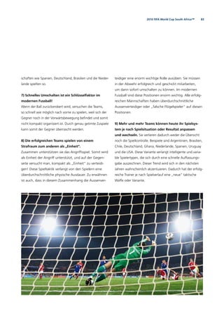832010 FIFA World Cup South Africa™
schaften wie Spanien, Deutschland, Brasilien und die Nieder-
lande spielten so.
7) Schnelles Umschalten ist ein Schlüsselfaktor im
modernen Fussball!
Wenn der Ball zurückerobert wird, versuchen die Teams,
so schnell wie möglich nach vorne zu spielen, weil sich der
Gegner noch in der Vorwärtsbewegung beﬁndet und somit
nicht kompakt organisiert ist. Durch genau getimte Zuspiele
kann somit der Gegner überrascht werden.
8) Die erfolgreichen Teams spielen von einem
Strafraum zum anderen als „Einheit“.
Zusammen unterstützen sie das Angriffsspiel. Somit wird
als Einheit der Angriff unterstützt, und auf der Gegen-
seite versucht man, kompakt als „Einheit“ zu verteidi-
gen! Diese Spieltaktik verlangt von den Spielern eine
überdurchschnittliche physische Ausdauer. Zu erwähnen
ist auch, dass in diesem Zusammenhang die Aussenver-
teidiger eine enorm wichtige Rolle ausüben. Sie müssen
in der Abwehr erfolgreich und geschickt mitarbeiten,
um dann sofort umschalten zu können. Im modernen
Fussball sind diese Positionen enorm wichtig. Alle erfolg-
reichen Mannschaften haben überdurchschnittliche
Aussenverteidiger oder „falsche Flügelspieler“ auf diesen
Positionen.
9) Mehr und mehr Teams können heute ihr Spielsys-
tem je nach Spielsituation oder Resultat anpassen
und wechseln. Sie verlieren dadurch weder die Übersicht
noch die Spielkontrolle. Beispiele sind Argentinien, Brasilien,
Chile, Deutschland, Ghana, Niederlande, Spanien, Uruguay
und die USA. Diese Variante verlangt intelligente und varia-
ble Spielertypen, die sich durch eine schnelle Auffassungs-
gabe auszeichnen. Dieser Trend wird sich in den nächsten
Jahren wahrscheinlich akzentuieren. Dadurch hat der erfolg-
reiche Trainer je nach Spielverlauf eine „neue“ taktische
Waffe oder Variante.
 
