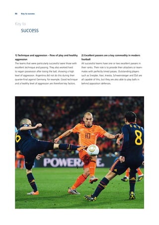 86 Key to success
1) Technique and aggression – ﬂow of play and healthy
aggression
The teams that were particularly successful were those with
excellent technique and passing. They also worked hard
to regain possession after losing the ball, showing a high
level of aggression. Argentina did not do this during their
quarter-ﬁnal against Germany, for example. Good technique
and a healthy level of aggression are therefore key factors.
2) Excellent passers are a key commodity in modern
football
All successful teams have one or two excellent passers in
their ranks. Their role is to provide their attackers or team-
mates with perfectly timed passes. Outstanding players
such as Sneijder, Xavi, Iniesta, Schweinsteiger and Özil are
all capable of this, but they are also able to play balls in
behind opposition defences.
Key to
success
 